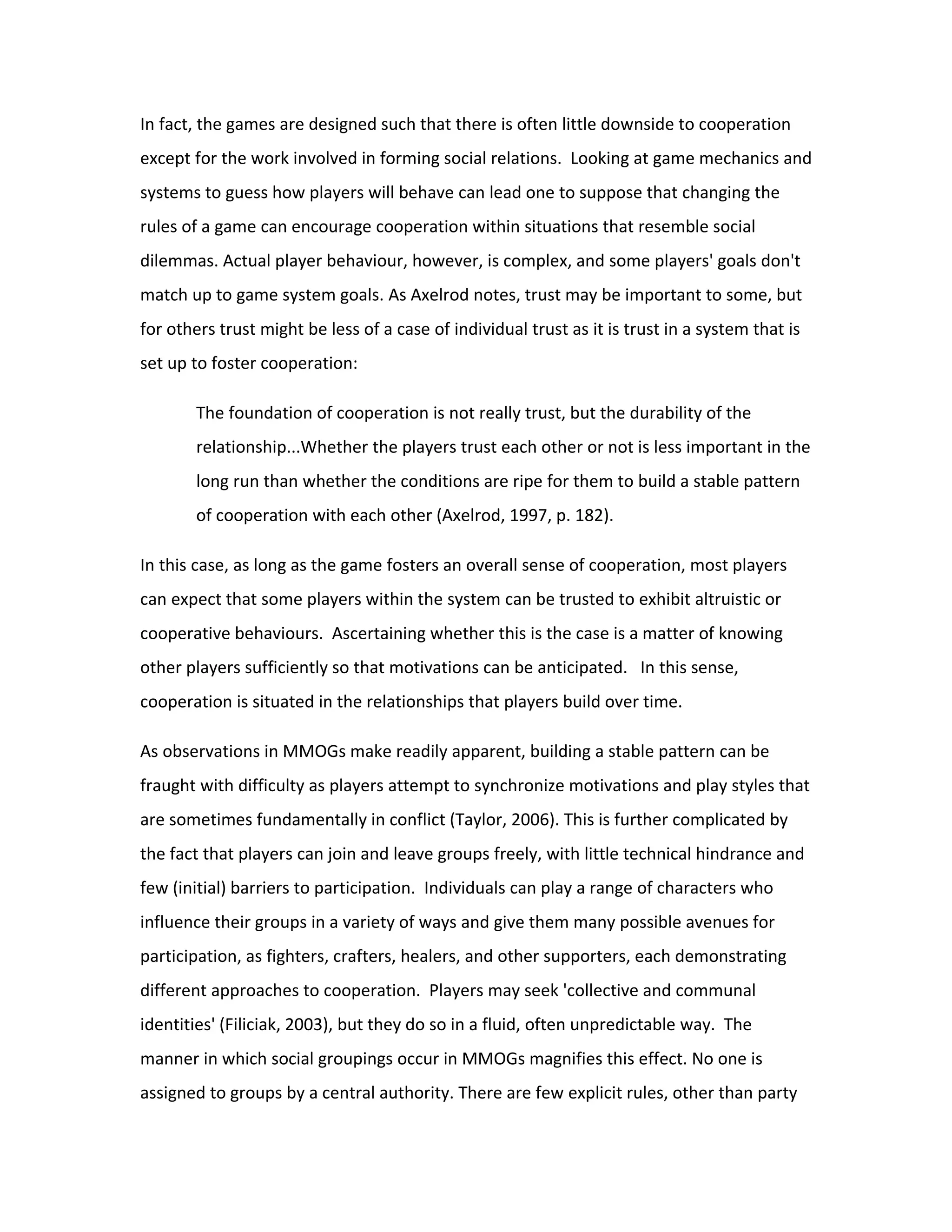 In fact, the games are designed such that there is often little downside to cooperation
except for the work involved in forming social relations. Looking at game mechanics and
systems to guess how players will behave can lead one to suppose that changing the
rules of a game can encourage cooperation within situations that resemble social
dilemmas. Actual player behaviour, however, is complex, and some players' goals don't
match up to game system goals. As Axelrod notes, trust may be important to some, but
for others trust might be less of a case of individual trust as it is trust in a system that is
set up to foster cooperation:

        The foundation of cooperation is not really trust, but the durability of the
        relationship...Whether the players trust each other or not is less important in the
        long run than whether the conditions are ripe for them to build a stable pattern
        of cooperation with each other (Axelrod, 1997, p. 182).

In this case, as long as the game fosters an overall sense of cooperation, most players
can expect that some players within the system can be trusted to exhibit altruistic or
cooperative behaviours. Ascertaining whether this is the case is a matter of knowing
other players sufficiently so that motivations can be anticipated. In this sense,
cooperation is situated in the relationships that players build over time.

As observations in MMOGs make readily apparent, building a stable pattern can be
fraught with difficulty as players attempt to synchronize motivations and play styles that
are sometimes fundamentally in conflict (Taylor, 2006). This is further complicated by
the fact that players can join and leave groups freely, with little technical hindrance and
few (initial) barriers to participation. Individuals can play a range of characters who
influence their groups in a variety of ways and give them many possible avenues for
participation, as fighters, crafters, healers, and other supporters, each demonstrating
different approaches to cooperation. Players may seek 'collective and communal
identities' (Filiciak, 2003), but they do so in a fluid, often unpredictable way. The
manner in which social groupings occur in MMOGs magnifies this effect. No one is
assigned to groups by a central authority. There are few explicit rules, other than party
 