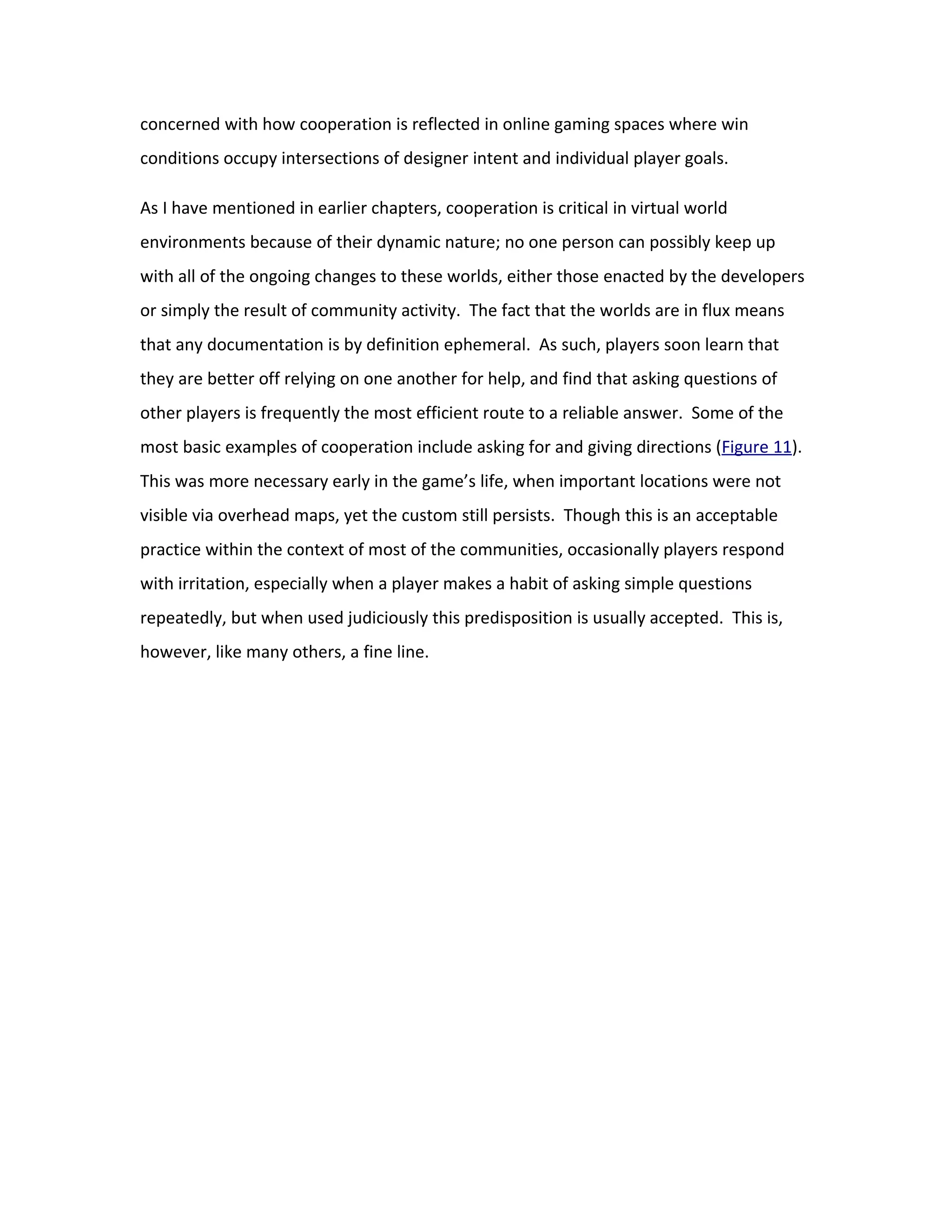 concerned with how cooperation is reflected in online gaming spaces where win
conditions occupy intersections of designer intent and individual player goals.

As I have mentioned in earlier chapters, cooperation is critical in virtual world
environments because of their dynamic nature; no one person can possibly keep up
with all of the ongoing changes to these worlds, either those enacted by the developers
or simply the result of community activity. The fact that the worlds are in flux means
that any documentation is by definition ephemeral. As such, players soon learn that
they are better off relying on one another for help, and find that asking questions of
other players is frequently the most efficient route to a reliable answer. Some of the
most basic examples of cooperation include asking for and giving directions (Figure 11).
This was more necessary early in the game’s life, when important locations were not
visible via overhead maps, yet the custom still persists. Though this is an acceptable
practice within the context of most of the communities, occasionally players respond
with irritation, especially when a player makes a habit of asking simple questions
repeatedly, but when used judiciously this predisposition is usually accepted. This is,
however, like many others, a fine line.
 