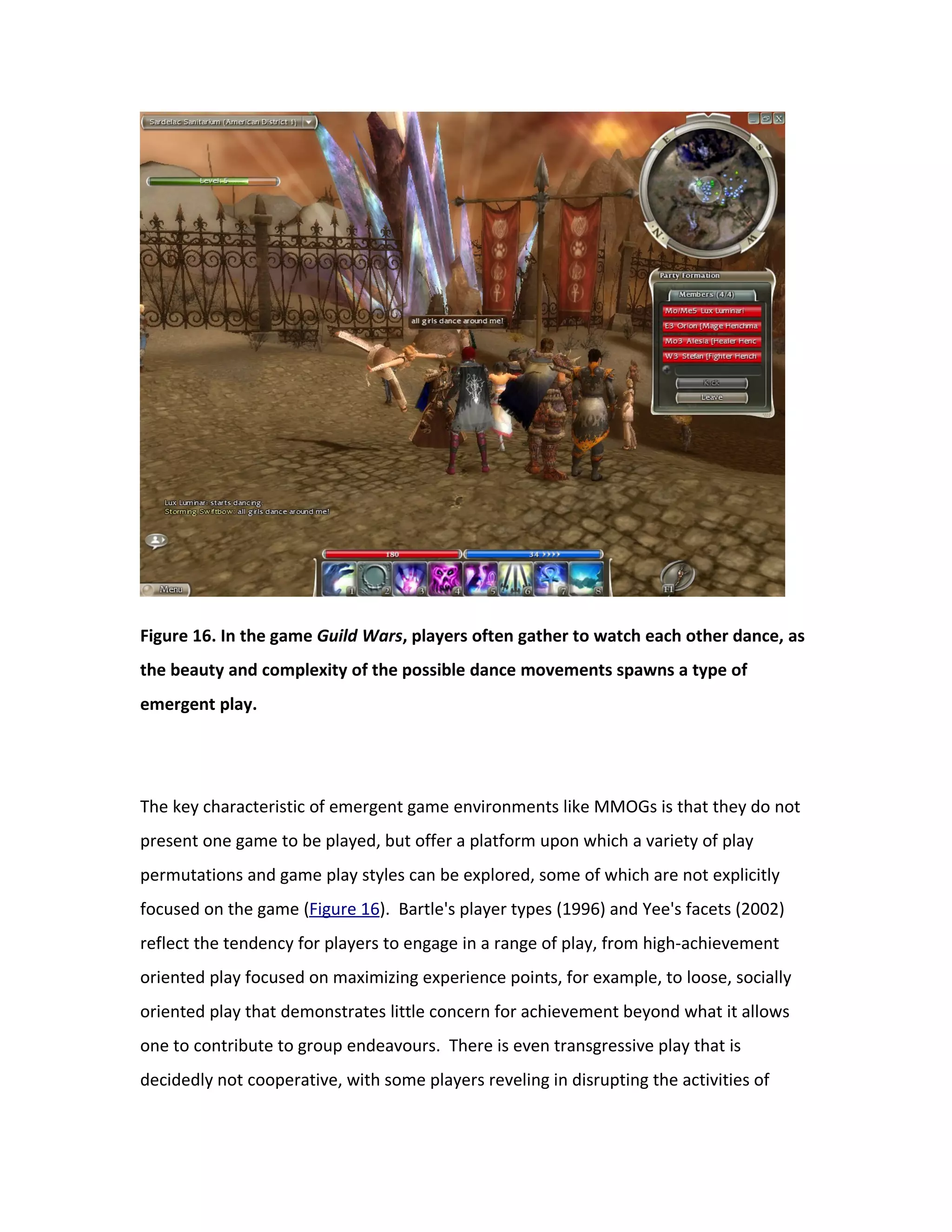 Figure 16. In the game Guild Wars, players often gather to watch each other dance, as
the beauty and complexity of the possible dance movements spawns a type of
emergent play.




The key characteristic of emergent game environments like MMOGs is that they do not
present one game to be played, but offer a platform upon which a variety of play
permutations and game play styles can be explored, some of which are not explicitly
focused on the game (Figure 16). Bartle's player types (1996) and Yee's facets (2002)
reflect the tendency for players to engage in a range of play, from high-achievement
oriented play focused on maximizing experience points, for example, to loose, socially
oriented play that demonstrates little concern for achievement beyond what it allows
one to contribute to group endeavours. There is even transgressive play that is
decidedly not cooperative, with some players reveling in disrupting the activities of
 