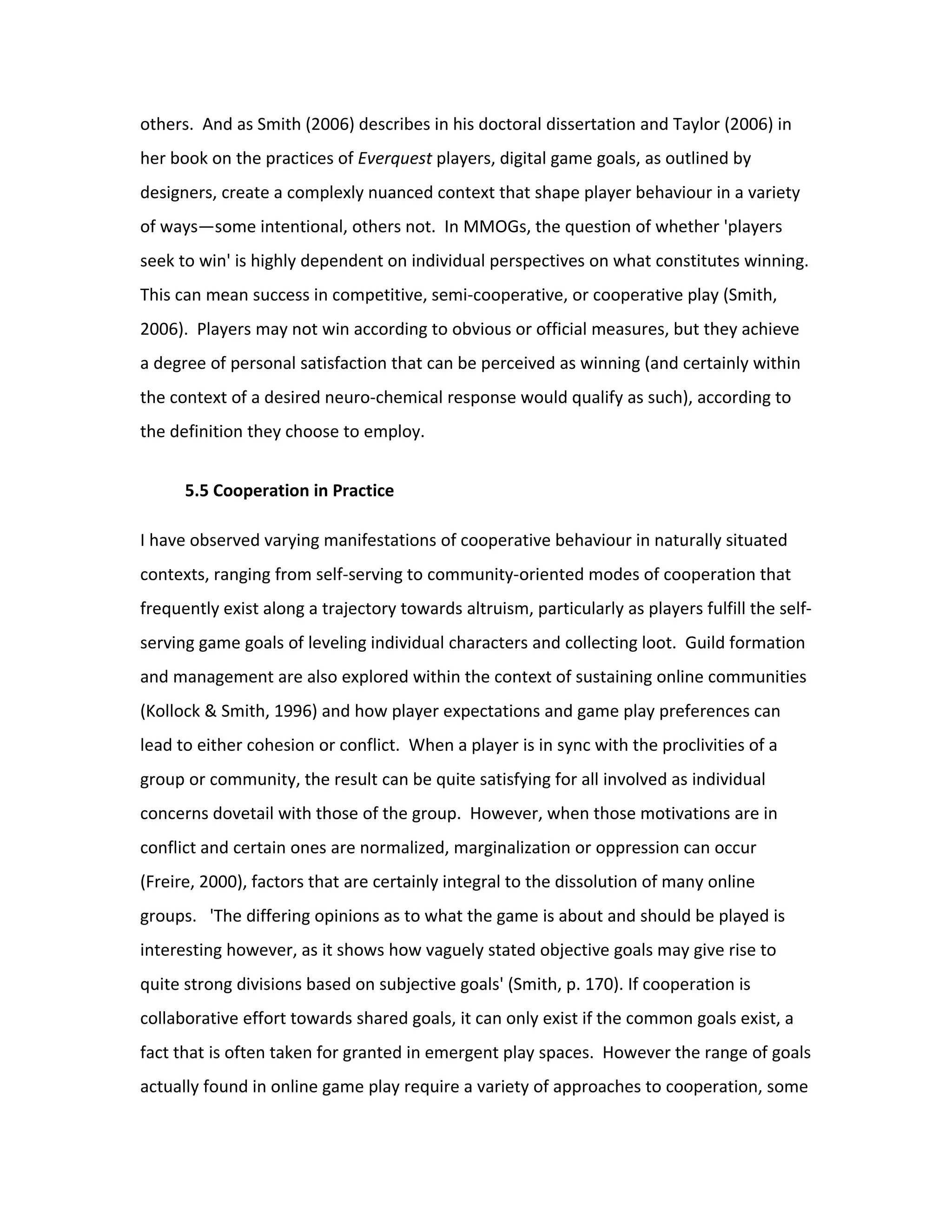 others. And as Smith (2006) describes in his doctoral dissertation and Taylor (2006) in
her book on the practices of Everquest players, digital game goals, as outlined by
designers, create a complexly nuanced context that shape player behaviour in a variety
of ways—some intentional, others not. In MMOGs, the question of whether 'players
seek to win' is highly dependent on individual perspectives on what constitutes winning.
This can mean success in competitive, semi-cooperative, or cooperative play (Smith,
2006). Players may not win according to obvious or official measures, but they achieve
a degree of personal satisfaction that can be perceived as winning (and certainly within
the context of a desired neuro-chemical response would qualify as such), according to
the definition they choose to employ.


      5.5 Cooperation in Practice

I have observed varying manifestations of cooperative behaviour in naturally situated
contexts, ranging from self-serving to community-oriented modes of cooperation that
frequently exist along a trajectory towards altruism, particularly as players fulfill the self-
serving game goals of leveling individual characters and collecting loot. Guild formation
and management are also explored within the context of sustaining online communities
(Kollock & Smith, 1996) and how player expectations and game play preferences can
lead to either cohesion or conflict. When a player is in sync with the proclivities of a
group or community, the result can be quite satisfying for all involved as individual
concerns dovetail with those of the group. However, when those motivations are in
conflict and certain ones are normalized, marginalization or oppression can occur
(Freire, 2000), factors that are certainly integral to the dissolution of many online
groups. 'The differing opinions as to what the game is about and should be played is
interesting however, as it shows how vaguely stated objective goals may give rise to
quite strong divisions based on subjective goals' (Smith, p. 170). If cooperation is
collaborative effort towards shared goals, it can only exist if the common goals exist, a
fact that is often taken for granted in emergent play spaces. However the range of goals
actually found in online game play require a variety of approaches to cooperation, some
 