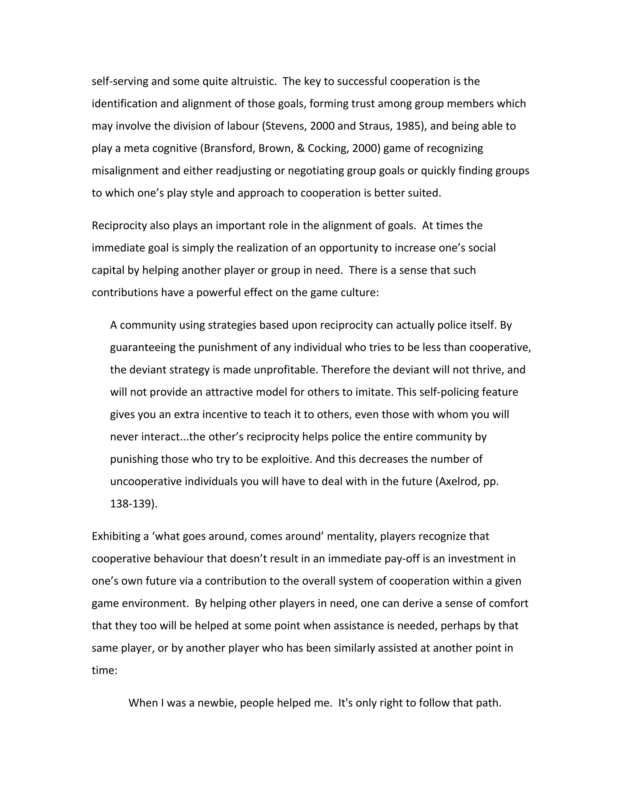 self-serving and some quite altruistic. The key to successful cooperation is the
identification and alignment of those goals, forming trust among group members which
may involve the division of labour (Stevens, 2000 and Straus, 1985), and being able to
play a meta cognitive (Bransford, Brown, & Cocking, 2000) game of recognizing
misalignment and either readjusting or negotiating group goals or quickly finding groups
to which one’s play style and approach to cooperation is better suited.

Reciprocity also plays an important role in the alignment of goals. At times the
immediate goal is simply the realization of an opportunity to increase one’s social
capital by helping another player or group in need. There is a sense that such
contributions have a powerful effect on the game culture:

   A community using strategies based upon reciprocity can actually police itself. By
   guaranteeing the punishment of any individual who tries to be less than cooperative,
   the deviant strategy is made unprofitable. Therefore the deviant will not thrive, and
   will not provide an attractive model for others to imitate. This self-policing feature
   gives you an extra incentive to teach it to others, even those with whom you will
   never interact...the other’s reciprocity helps police the entire community by
   punishing those who try to be exploitive. And this decreases the number of
   uncooperative individuals you will have to deal with in the future (Axelrod, pp.
   138-139).

Exhibiting a ‘what goes around, comes around’ mentality, players recognize that
cooperative behaviour that doesn’t result in an immediate pay-off is an investment in
one’s own future via a contribution to the overall system of cooperation within a given
game environment. By helping other players in need, one can derive a sense of comfort
that they too will be helped at some point when assistance is needed, perhaps by that
same player, or by another player who has been similarly assisted at another point in
time:

        When I was a newbie, people helped me. It's only right to follow that path.
 