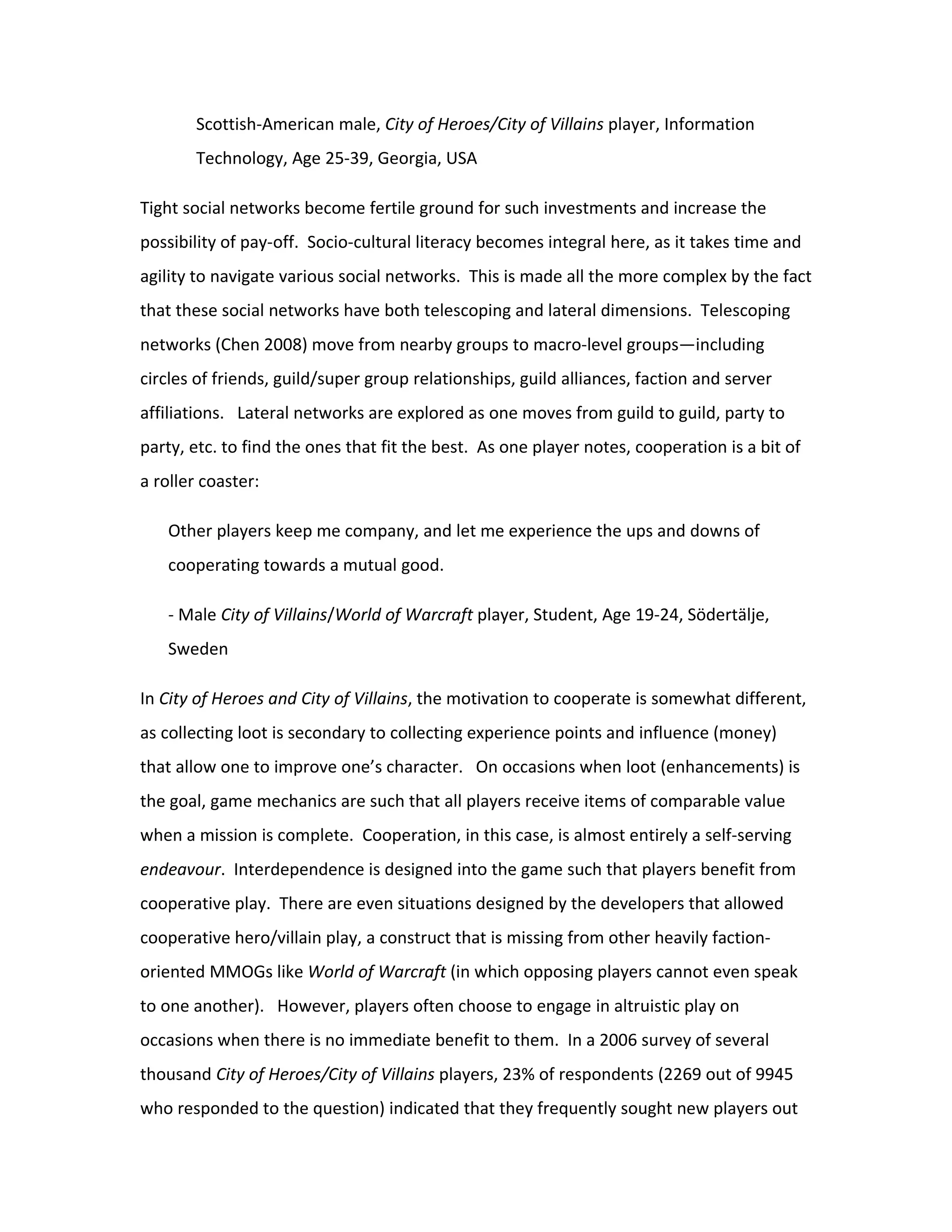 Scottish-American male, City of Heroes/City of Villains player, Information
       Technology, Age 25-39, Georgia, USA

Tight social networks become fertile ground for such investments and increase the
possibility of pay-off. Socio-cultural literacy becomes integral here, as it takes time and
agility to navigate various social networks. This is made all the more complex by the fact
that these social networks have both telescoping and lateral dimensions. Telescoping
networks (Chen 2008) move from nearby groups to macro-level groups—including
circles of friends, guild/super group relationships, guild alliances, faction and server
affiliations. Lateral networks are explored as one moves from guild to guild, party to
party, etc. to find the ones that fit the best. As one player notes, cooperation is a bit of
a roller coaster:

   Other players keep me company, and let me experience the ups and downs of
   cooperating towards a mutual good.

   - Male City of Villains/World of Warcraft player, Student, Age 19-24, Södertälje,
   Sweden

In City of Heroes and City of Villains, the motivation to cooperate is somewhat different,
as collecting loot is secondary to collecting experience points and influence (money)
that allow one to improve one’s character. On occasions when loot (enhancements) is
the goal, game mechanics are such that all players receive items of comparable value
when a mission is complete. Cooperation, in this case, is almost entirely a self-serving
endeavour. Interdependence is designed into the game such that players benefit from
cooperative play. There are even situations designed by the developers that allowed
cooperative hero/villain play, a construct that is missing from other heavily faction-
oriented MMOGs like World of Warcraft (in which opposing players cannot even speak
to one another). However, players often choose to engage in altruistic play on
occasions when there is no immediate benefit to them. In a 2006 survey of several
thousand City of Heroes/City of Villains players, 23% of respondents (2269 out of 9945
who responded to the question) indicated that they frequently sought new players out
 