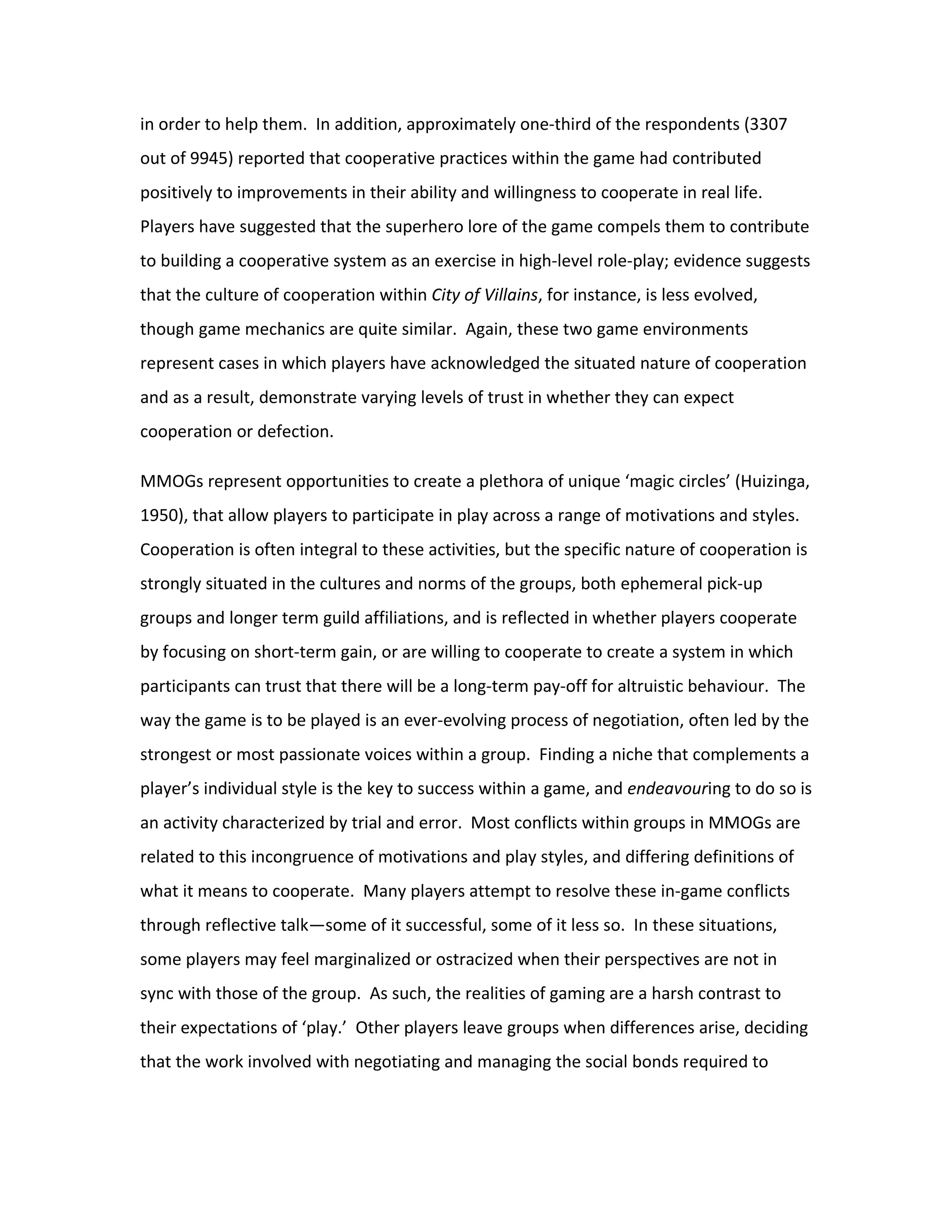 in order to help them. In addition, approximately one-third of the respondents (3307
out of 9945) reported that cooperative practices within the game had contributed
positively to improvements in their ability and willingness to cooperate in real life.
Players have suggested that the superhero lore of the game compels them to contribute
to building a cooperative system as an exercise in high-level role-play; evidence suggests
that the culture of cooperation within City of Villains, for instance, is less evolved,
though game mechanics are quite similar. Again, these two game environments
represent cases in which players have acknowledged the situated nature of cooperation
and as a result, demonstrate varying levels of trust in whether they can expect
cooperation or defection.

MMOGs represent opportunities to create a plethora of unique ‘magic circles’ (Huizinga,
1950), that allow players to participate in play across a range of motivations and styles.
Cooperation is often integral to these activities, but the specific nature of cooperation is
strongly situated in the cultures and norms of the groups, both ephemeral pick-up
groups and longer term guild affiliations, and is reflected in whether players cooperate
by focusing on short-term gain, or are willing to cooperate to create a system in which
participants can trust that there will be a long-term pay-off for altruistic behaviour. The
way the game is to be played is an ever-evolving process of negotiation, often led by the
strongest or most passionate voices within a group. Finding a niche that complements a
player’s individual style is the key to success within a game, and endeavouring to do so is
an activity characterized by trial and error. Most conflicts within groups in MMOGs are
related to this incongruence of motivations and play styles, and differing definitions of
what it means to cooperate. Many players attempt to resolve these in-game conflicts
through reflective talk—some of it successful, some of it less so. In these situations,
some players may feel marginalized or ostracized when their perspectives are not in
sync with those of the group. As such, the realities of gaming are a harsh contrast to
their expectations of ‘play.’ Other players leave groups when differences arise, deciding
that the work involved with negotiating and managing the social bonds required to
 