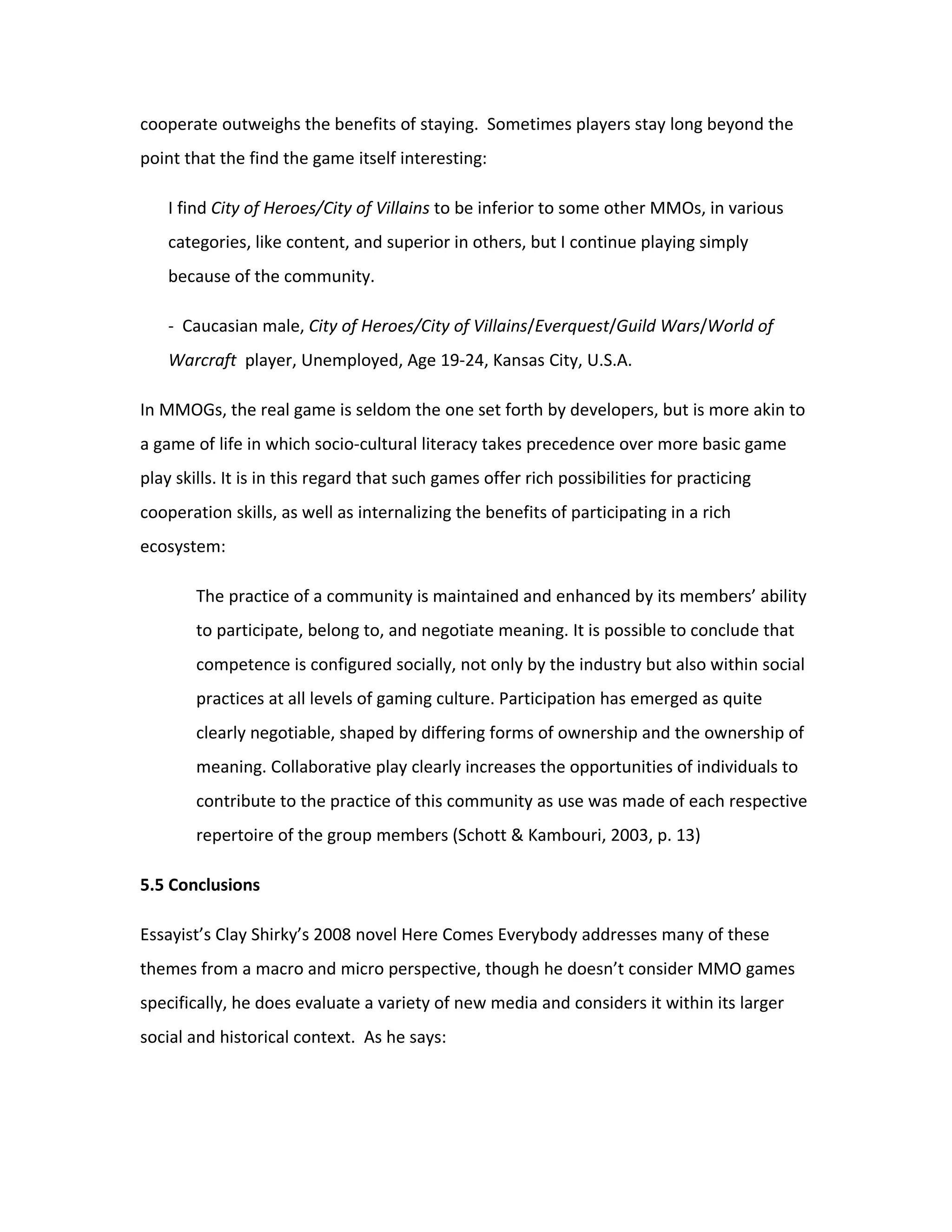 cooperate outweighs the benefits of staying. Sometimes players stay long beyond the
point that the find the game itself interesting:

    I find City of Heroes/City of Villains to be inferior to some other MMOs, in various
    categories, like content, and superior in others, but I continue playing simply
    because of the community.

    - Caucasian male, City of Heroes/City of Villains/Everquest/Guild Wars/World of
    Warcraft player, Unemployed, Age 19-24, Kansas City, U.S.A.

In MMOGs, the real game is seldom the one set forth by developers, but is more akin to
a game of life in which socio-cultural literacy takes precedence over more basic game
play skills. It is in this regard that such games offer rich possibilities for practicing
cooperation skills, as well as internalizing the benefits of participating in a rich
ecosystem:

        The practice of a community is maintained and enhanced by its members’ ability
        to participate, belong to, and negotiate meaning. It is possible to conclude that
        competence is configured socially, not only by the industry but also within social
        practices at all levels of gaming culture. Participation has emerged as quite
        clearly negotiable, shaped by differing forms of ownership and the ownership of
        meaning. Collaborative play clearly increases the opportunities of individuals to
        contribute to the practice of this community as use was made of each respective
        repertoire of the group members (Schott & Kambouri, 2003, p. 13)

5.5 Conclusions

Essayist’s Clay Shirky’s 2008 novel Here Comes Everybody addresses many of these
themes from a macro and micro perspective, though he doesn’t consider MMO games
specifically, he does evaluate a variety of new media and considers it within its larger
social and historical context. As he says:
 