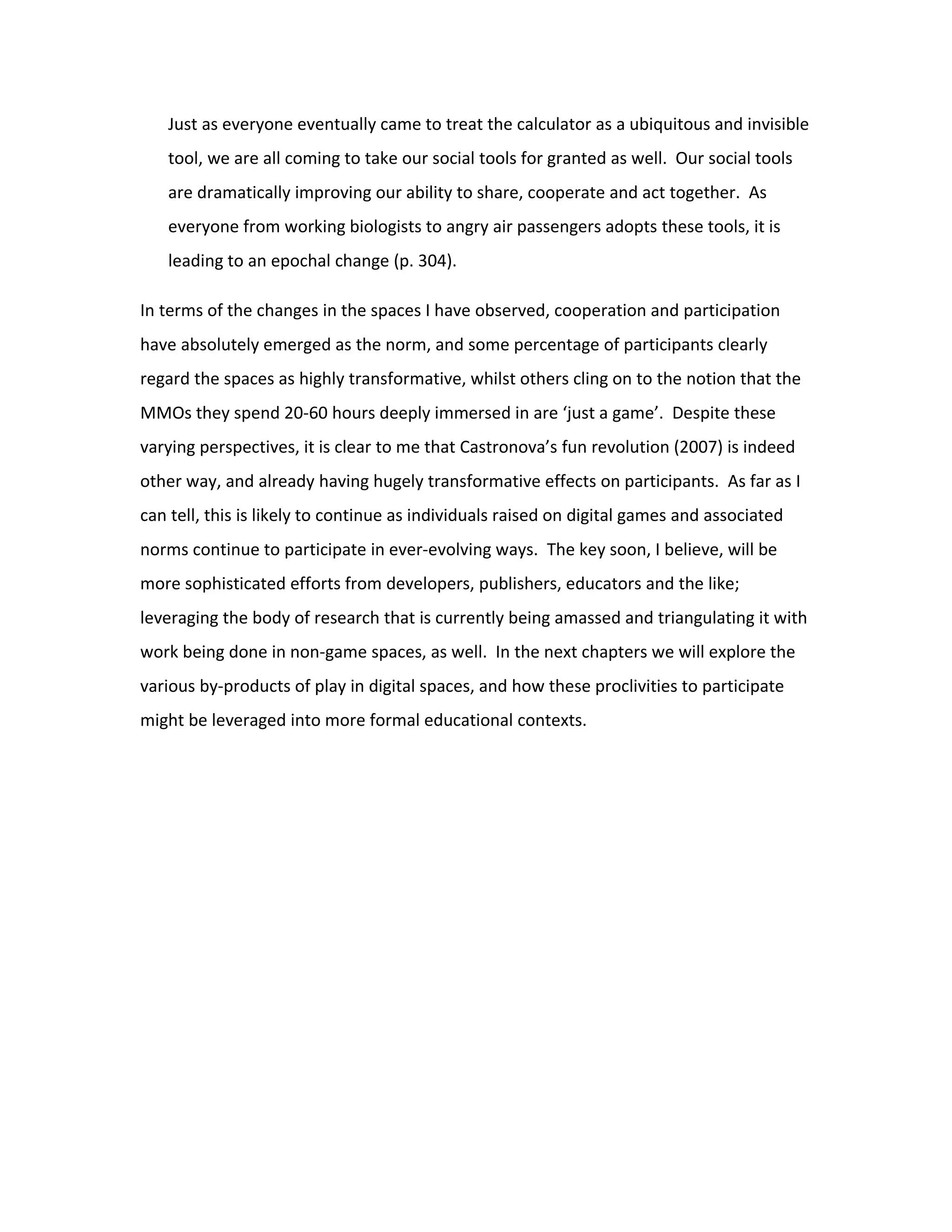 Just as everyone eventually came to treat the calculator as a ubiquitous and invisible
   tool, we are all coming to take our social tools for granted as well. Our social tools
   are dramatically improving our ability to share, cooperate and act together. As
   everyone from working biologists to angry air passengers adopts these tools, it is
   leading to an epochal change (p. 304).

In terms of the changes in the spaces I have observed, cooperation and participation
have absolutely emerged as the norm, and some percentage of participants clearly
regard the spaces as highly transformative, whilst others cling on to the notion that the
MMOs they spend 20-60 hours deeply immersed in are ‘just a game’. Despite these
varying perspectives, it is clear to me that Castronova’s fun revolution (2007) is indeed
other way, and already having hugely transformative effects on participants. As far as I
can tell, this is likely to continue as individuals raised on digital games and associated
norms continue to participate in ever-evolving ways. The key soon, I believe, will be
more sophisticated efforts from developers, publishers, educators and the like;
leveraging the body of research that is currently being amassed and triangulating it with
work being done in non-game spaces, as well. In the next chapters we will explore the
various by-products of play in digital spaces, and how these proclivities to participate
might be leveraged into more formal educational contexts.
 