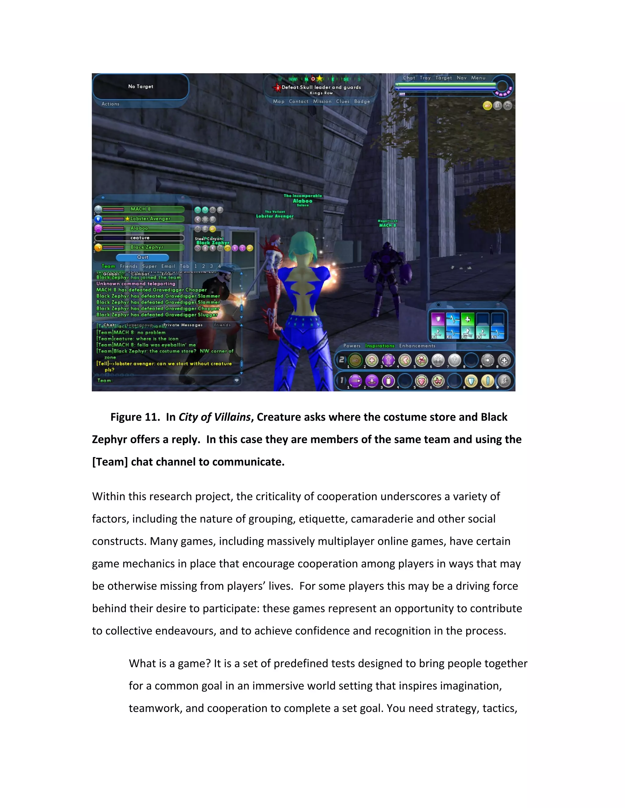 Figure 11. In City of Villains, Creature asks where the costume store and Black
Zephyr offers a reply. In this case they are members of the same team and using the
[Team] chat channel to communicate.

Within this research project, the criticality of cooperation underscores a variety of
factors, including the nature of grouping, etiquette, camaraderie and other social
constructs. Many games, including massively multiplayer online games, have certain
game mechanics in place that encourage cooperation among players in ways that may
be otherwise missing from players’ lives. For some players this may be a driving force
behind their desire to participate: these games represent an opportunity to contribute
to collective endeavours, and to achieve confidence and recognition in the process.

       What is a game? It is a set of predefined tests designed to bring people together
       for a common goal in an immersive world setting that inspires imagination,
       teamwork, and cooperation to complete a set goal. You need strategy, tactics,
 