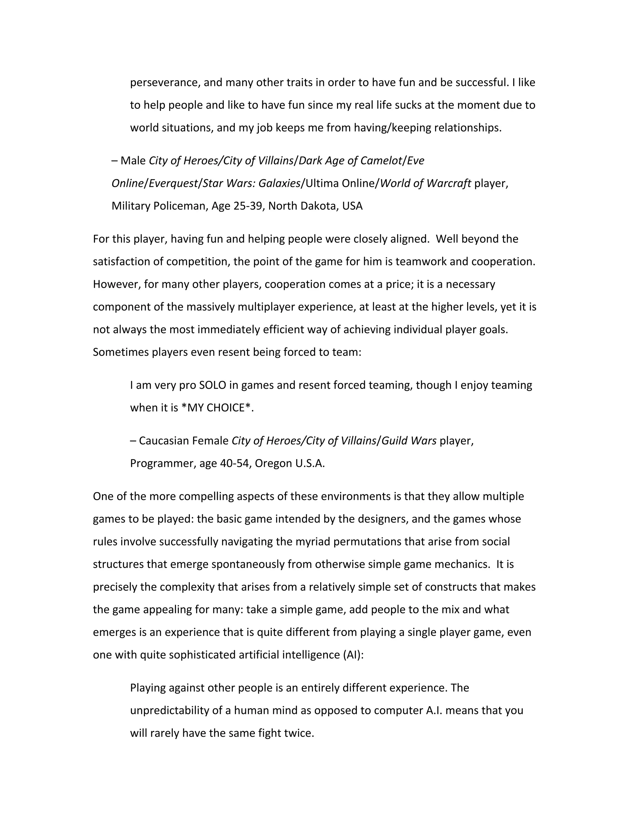 perseverance, and many other traits in order to have fun and be successful. I like
       to help people and like to have fun since my real life sucks at the moment due to
       world situations, and my job keeps me from having/keeping relationships.

   – Male City of Heroes/City of Villains/Dark Age of Camelot/Eve
   Online/Everquest/Star Wars: Galaxies/Ultima Online/World of Warcraft player,
   Military Policeman, Age 25-39, North Dakota, USA

For this player, having fun and helping people were closely aligned. Well beyond the
satisfaction of competition, the point of the game for him is teamwork and cooperation.
However, for many other players, cooperation comes at a price; it is a necessary
component of the massively multiplayer experience, at least at the higher levels, yet it is
not always the most immediately efficient way of achieving individual player goals.
Sometimes players even resent being forced to team:

       I am very pro SOLO in games and resent forced teaming, though I enjoy teaming
       when it is *MY CHOICE*.

       – Caucasian Female City of Heroes/City of Villains/Guild Wars player,
       Programmer, age 40-54, Oregon U.S.A.

One of the more compelling aspects of these environments is that they allow multiple
games to be played: the basic game intended by the designers, and the games whose
rules involve successfully navigating the myriad permutations that arise from social
structures that emerge spontaneously from otherwise simple game mechanics. It is
precisely the complexity that arises from a relatively simple set of constructs that makes
the game appealing for many: take a simple game, add people to the mix and what
emerges is an experience that is quite different from playing a single player game, even
one with quite sophisticated artificial intelligence (AI):

       Playing against other people is an entirely different experience. The
       unpredictability of a human mind as opposed to computer A.I. means that you
       will rarely have the same fight twice.
 
