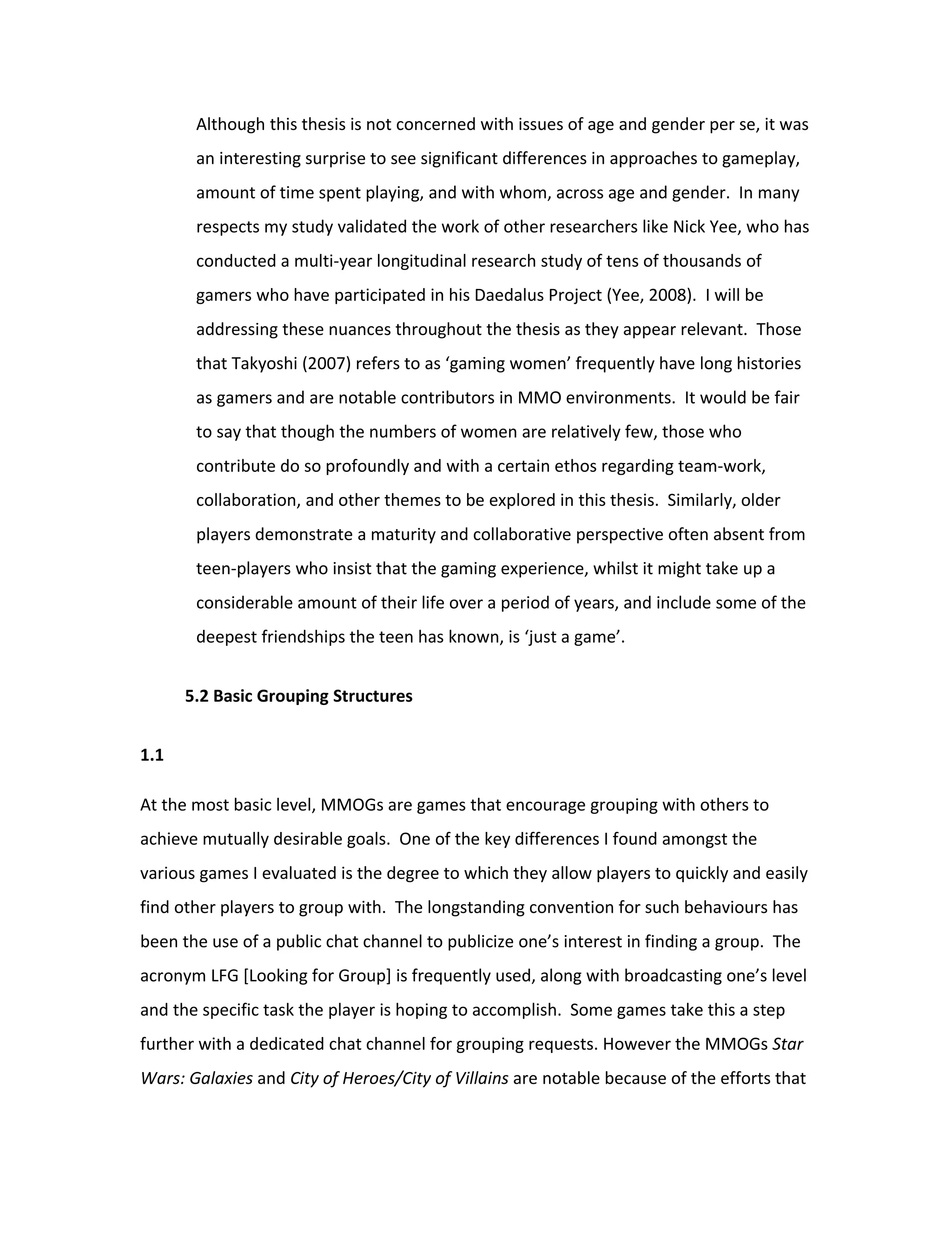 Although this thesis is not concerned with issues of age and gender per se, it was
       an interesting surprise to see significant differences in approaches to gameplay,
       amount of time spent playing, and with whom, across age and gender. In many
       respects my study validated the work of other researchers like Nick Yee, who has
       conducted a multi-year longitudinal research study of tens of thousands of
       gamers who have participated in his Daedalus Project (Yee, 2008). I will be
       addressing these nuances throughout the thesis as they appear relevant. Those
       that Takyoshi (2007) refers to as ‘gaming women’ frequently have long histories
       as gamers and are notable contributors in MMO environments. It would be fair
       to say that though the numbers of women are relatively few, those who
       contribute do so profoundly and with a certain ethos regarding team-work,
       collaboration, and other themes to be explored in this thesis. Similarly, older
       players demonstrate a maturity and collaborative perspective often absent from
       teen-players who insist that the gaming experience, whilst it might take up a
       considerable amount of their life over a period of years, and include some of the
       deepest friendships the teen has known, is ‘just a game’.


      5.2 Basic Grouping Structures


1.1

At the most basic level, MMOGs are games that encourage grouping with others to
achieve mutually desirable goals. One of the key differences I found amongst the
various games I evaluated is the degree to which they allow players to quickly and easily
find other players to group with. The longstanding convention for such behaviours has
been the use of a public chat channel to publicize one’s interest in finding a group. The
acronym LFG [Looking for Group] is frequently used, along with broadcasting one’s level
and the specific task the player is hoping to accomplish. Some games take this a step
further with a dedicated chat channel for grouping requests. However the MMOGs Star
Wars: Galaxies and City of Heroes/City of Villains are notable because of the efforts that
 