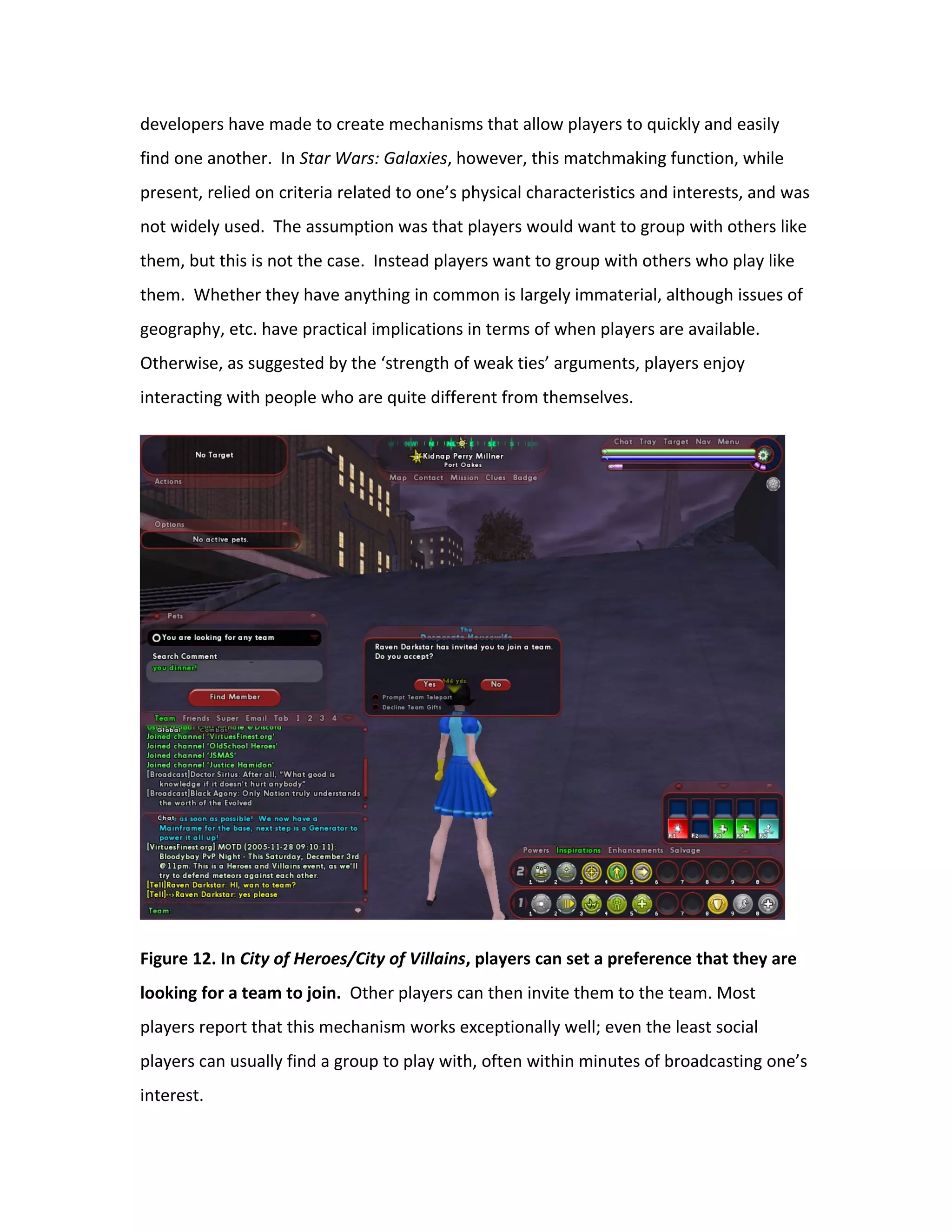 developers have made to create mechanisms that allow players to quickly and easily
find one another. In Star Wars: Galaxies, however, this matchmaking function, while
present, relied on criteria related to one’s physical characteristics and interests, and was
not widely used. The assumption was that players would want to group with others like
them, but this is not the case. Instead players want to group with others who play like
them. Whether they have anything in common is largely immaterial, although issues of
geography, etc. have practical implications in terms of when players are available.
Otherwise, as suggested by the ‘strength of weak ties’ arguments, players enjoy
interacting with people who are quite different from themselves.




Figure 12. In City of Heroes/City of Villains, players can set a preference that they are
looking for a team to join. Other players can then invite them to the team. Most
players report that this mechanism works exceptionally well; even the least social
players can usually find a group to play with, often within minutes of broadcasting one’s
interest.
 