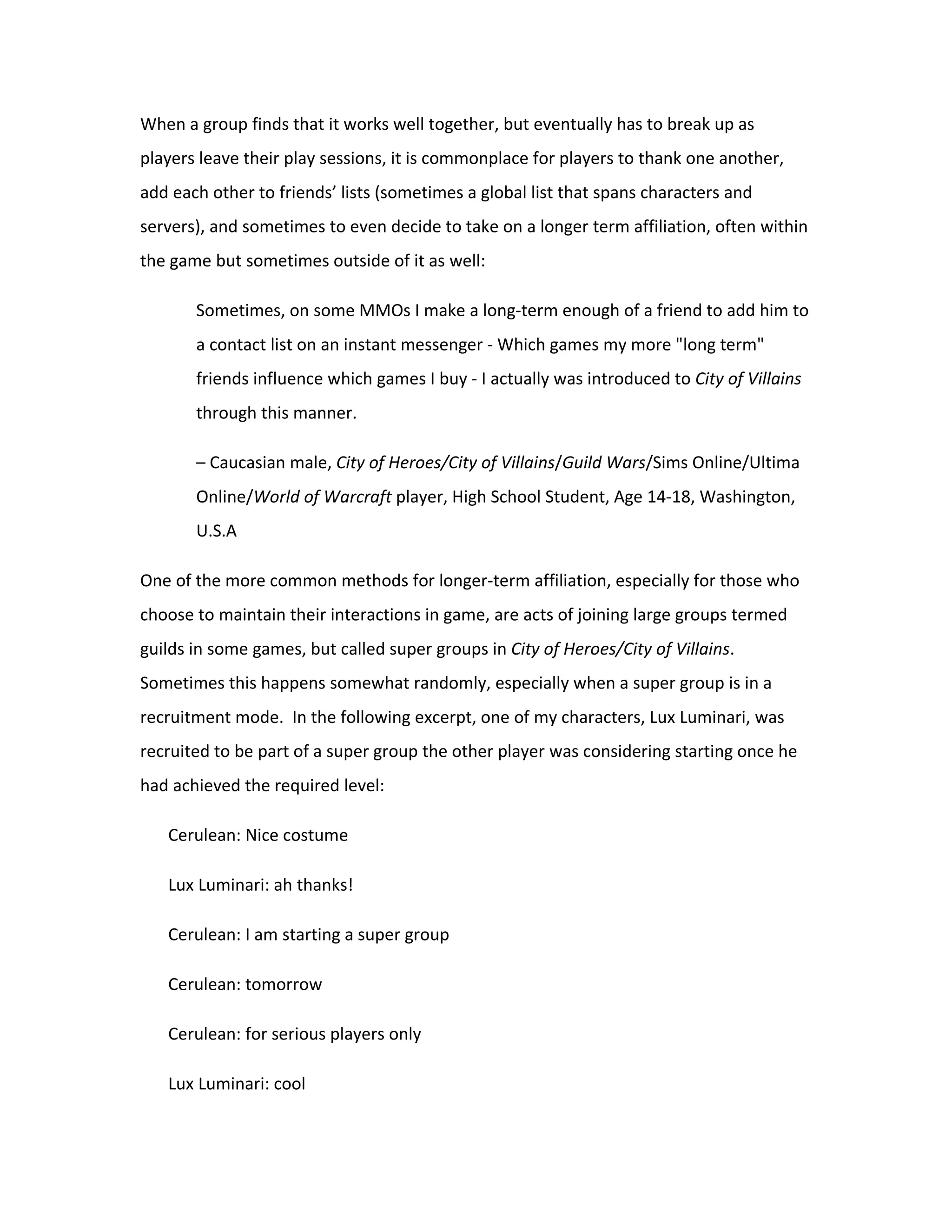 When a group finds that it works well together, but eventually has to break up as
players leave their play sessions, it is commonplace for players to thank one another,
add each other to friends’ lists (sometimes a global list that spans characters and
servers), and sometimes to even decide to take on a longer term affiliation, often within
the game but sometimes outside of it as well:

       Sometimes, on some MMOs I make a long-term enough of a friend to add him to
       a contact list on an instant messenger - Which games my more "long term"
       friends influence which games I buy - I actually was introduced to City of Villains
       through this manner.

       – Caucasian male, City of Heroes/City of Villains/Guild Wars/Sims Online/Ultima
       Online/World of Warcraft player, High School Student, Age 14-18, Washington,
       U.S.A

One of the more common methods for longer-term affiliation, especially for those who
choose to maintain their interactions in game, are acts of joining large groups termed
guilds in some games, but called super groups in City of Heroes/City of Villains.
Sometimes this happens somewhat randomly, especially when a super group is in a
recruitment mode. In the following excerpt, one of my characters, Lux Luminari, was
recruited to be part of a super group the other player was considering starting once he
had achieved the required level:

   Cerulean: Nice costume

   Lux Luminari: ah thanks!

   Cerulean: I am starting a super group

   Cerulean: tomorrow

   Cerulean: for serious players only

   Lux Luminari: cool
 