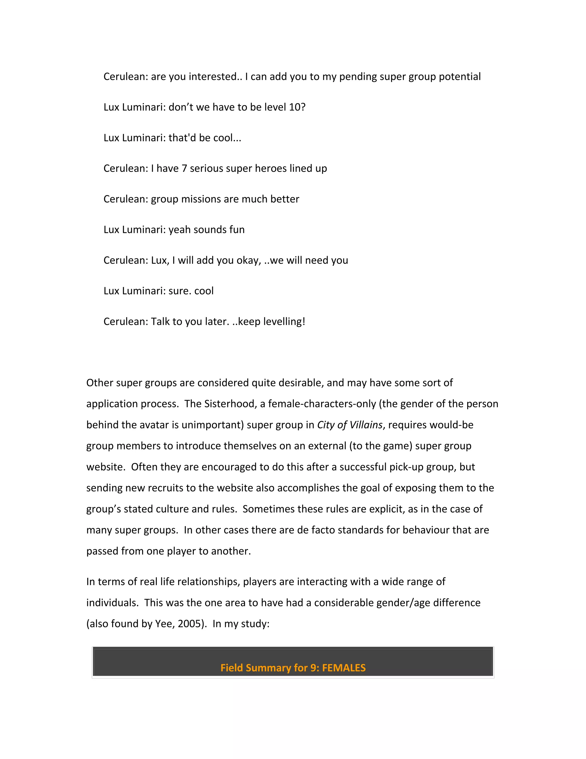 Cerulean: are you interested.. I can add you to my pending super group potential

   Lux Luminari: don’t we have to be level 10?

   Lux Luminari: that'd be cool...

   Cerulean: I have 7 serious super heroes lined up

   Cerulean: group missions are much better

   Lux Luminari: yeah sounds fun

   Cerulean: Lux, I will add you okay, ..we will need you

   Lux Luminari: sure. cool

   Cerulean: Talk to you later. ..keep levelling!




Other super groups are considered quite desirable, and may have some sort of
application process. The Sisterhood, a female-characters-only (the gender of the person
behind the avatar is unimportant) super group in City of Villains, requires would-be
group members to introduce themselves on an external (to the game) super group
website. Often they are encouraged to do this after a successful pick-up group, but
sending new recruits to the website also accomplishes the goal of exposing them to the
group’s stated culture and rules. Sometimes these rules are explicit, as in the case of
many super groups. In other cases there are de facto standards for behaviour that are
passed from one player to another.

In terms of real life relationships, players are interacting with a wide range of
individuals. This was the one area to have had a considerable gender/age difference
(also found by Yee, 2005). In my study:


                              Field Summary for 9: FEMALES
 