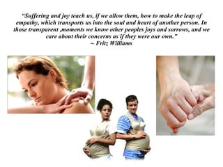 “ Suffering and joy teach us, if we allow them, how to make the leap of empathy, which transports us into the soul and heart of another person. In those transparent ,moments we know other peoples joys and sorrows, and we care about their concerns as if they were our own.” ~ Fritz Williams 