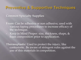 Common Specialty Supplies
Foam: Can be adhesive or non adhesive, used with
various taping procedures to increase efficacy of
the technique.
• Keep in Mind Proper: size, thickness, shape, &
foam composition prior to application.
Thermoplastic: Used to protect the injury, like
contusions. Be aware of stringent rules against the
use of this materials in competition.
 