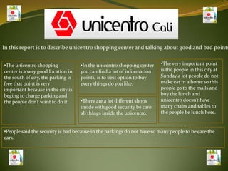 In this report is to describe unicentro shopping center and talking about good and bad points ,[object Object]