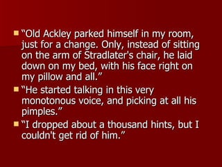 “ Old Ackley parked himself in my room, just for a change. Only, instead of sitting on the arm of Stradlater's chair, he laid down on my bed, with his face right on my pillow and all.”  “ He started talking in this very monotonous voice, and picking at all his pimples.”  “ I dropped about a thousand hints, but I couldn't get rid of him.”  