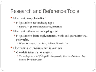 Research and Reference Tools Electronic encyclopedias Help students research any topic Encarta, HighBeam Encyclopedia, Britannica Electronic atlases and mapping tool Help students learn local, national, world and extraterrestrial geography. WorldAtlas.com, U.s. Atlas, Political World Atlas Electronic dictionaries and thesauruses Give definitions and synonyms. Technology words: Webopedia, Any words: Merriam-Webster, Any words:  Dictionary.com 