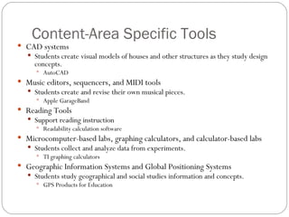 Content-Area Specific Tools CAD systems Students create visual models of houses and other structures as they study design concepts. AutoCAD Music editors, sequencers, and MIDI tools Students create and revise their own musical pieces. Apple GarageBand Reading Tools Support reading instruction Readability calculation software Microcomputer-based labs, graphing calculators, and calculator-based labs Students collect and analyze data from experiments. TI graphing calculators Geographic Information Systems and Global Positioning Systems Students study geographical and social studies information and concepts. GPS Products for Education 