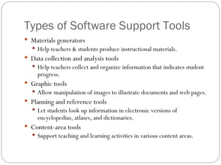 Types of Software Support Tools Materials generators Help teachers & students produce instructional materials. Data collection and analysis tools Help teachers collect and organize information that indicates student progress. Graphic tools Allow manipulation of images to illustrate documents and web pages. Planning and reference tools Let students look up information in electronic versions of encyclopedias, atlases, and dictionaries. Content-area tools Support teaching and learning activities in various content areas. 
