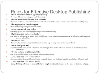 Rules for Effective Desktop Publishing Use a limited number of typefaces (fonts) -Too many different fonts on a page can be distracting. Use different fonts for the title and text - To aid the reader use a font with small curves or “hands and feet” that extend from the ends of the letters (serif typeface) Use appropriate sizes for types - Make the type large enough to assist the reader. Avoid overuse of type styles -  Breaking up text with too many styles changes interferes with reading. Match text and background colors - Use white or yellow type on  a black block to add drama.  Avoid color combinations that can be difficult to read (orange on green or red on blue) Use visual cues - Attract reader attention to important information on the page by using frames or boxes around text Use white space well - Don’t be afraid to leave areas in a document with nothing in them at all to help focus attention on areas that do contain information. Create and use graphics carefully - Use pictures and designs to focus attention and convey information Avoid common text format errors - Common desktop design pitfalls include using irregularly shaped text blocks and angled type, which are difficult to read Avoid common text breaks errors -Using desktop software to control leftover single words and phrases at the tops or bottoms of pages 