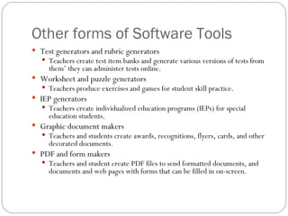 Other forms of Software Tools Test generators and rubric generators Teachers create test item banks and generate various versions of tests from them’ they can administer tests online. Worksheet and puzzle generators Teachers produce exercises and games for student skill practice. IEP generators Teachers create individualized education programs (IEPs) for special education students. Graphic document makers Teachers and students create awards, recognitions, flyers, cards, and other decorated documents. PDF and form makers Teachers and student create PDF files to send formatted documents, and documents and web pages with forms that can be filled in on-screen. 