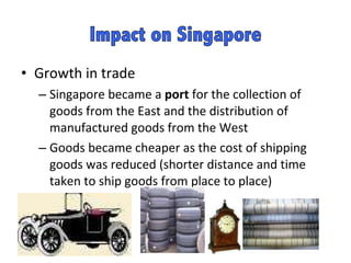 Growth in trade Singapore became a  port  for the collection of goods from the East and the distribution of manufactured goods from the West  Goods became cheaper as the cost of shipping goods was reduced (shorter distance and time taken to ship goods from place to place)  