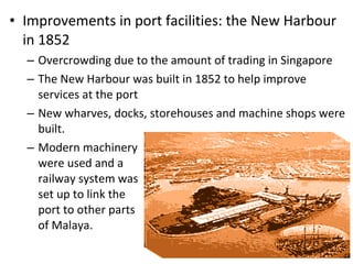 Improvements in port facilities: the New Harbour in 1852 Overcrowding due to the amount of trading in Singapore The New Harbour was built in 1852 to help improve services at the port New wharves, docks, storehouses and machine shops were built.  Modern machinery were used and a  railway system was set up to link the  port to other parts  of Malaya.  