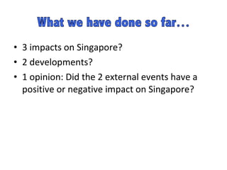 3 impacts on Singapore? 2 developments? 1 opinion: Did the 2 external events have a positive or negative impact on Singapore?  