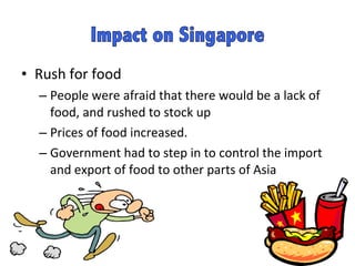 Rush for food People were afraid that there would be a lack of food, and rushed to stock up  Prices of food increased.  Government had to step in to control the import and export of food to other parts of Asia 