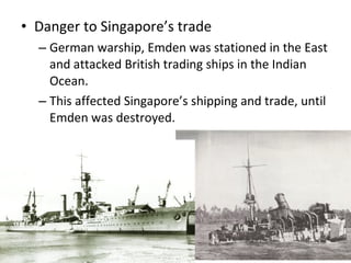 Danger to Singapore’s trade German warship, Emden was stationed in the East and attacked British trading ships in the Indian Ocean.  This affected Singapore’s shipping and trade, until Emden was destroyed.  
