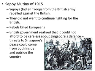 Sepoy Mutiny of 1915 Sepoys (Indian Troops from the British army) rebelled against the British.  They did not want to continue fighting for the British.  Rebels killed Europeans British government realized that it could not afford to be careless about Singapore’s defence – threats to Singapore’s  peace could come  from both inside  and outside the  country  