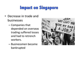 Decrease in trade and businesses Companies that depended on overseas trading suffered losses and had to retrench workers.  Businessmen became bankrupted  