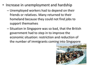 Increase in unemployment and hardship Unemployed workers had to depend on their friends or relatives. Many returned to their homeland because they could not find jobs to support themselves Situation in Singapore was so bad, that the British government had to step in to improve the economic situation: restriction and reduction of the number of immigrants coming into Singapore  