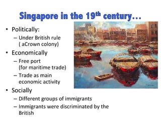 Politically: Under British rule  ( aCrown colony) Economically Free port  (for maritime trade)  Trade as main  economic activity  Socially Different groups of immigrants  Immigrants were discriminated by the British  