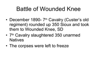 Battle of Wounded Knee December 1890- 7 th  Cavalry (Custer’s old regiment) rounded up 350 Sioux and took them to Wounded Knee, SD 7 th  Cavalry slaughtered 350 unarmed Natives The corpses were left to freeze 