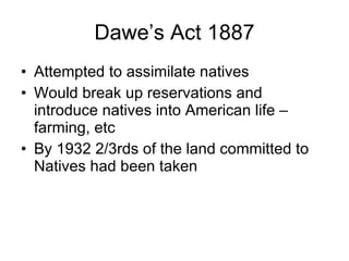 Dawe’s Act 1887 Attempted to assimilate natives Would break up reservations and introduce natives into American life – farming, etc By 1932 2/3rds of the land committed to Natives had been taken 