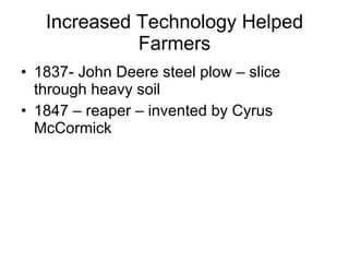 Increased Technology Helped Farmers 1837- John Deere steel plow – slice through heavy soil 1847 – reaper – invented by Cyrus McCormick 