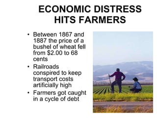 ECONOMIC DISTRESS HITS FARMERS Between 1867 and 1887 the price of a bushel of wheat fell from $2.00 to 68 cents Railroads conspired to keep transport costs artificially high Farmers got caught in a cycle of debt 