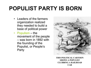 POPULIST PARTY IS BORN Leaders of the farmers organization realized they needed to build a base of political power Populism  – the movement of the people – was born in 1892 with the founding of the Populist, or People’s Party  THIS POLITICAL CARTOON SHOWS A POPULIST CLUBBING A RAILROAD CAR 