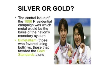 SILVER OR GOLD? The central issue of the  1896  Presidential campaign was which metal would be the basis of the nation’s monetary system Bimetallism  (those who favored using both) vs. those that favored the  Gold Standards  alone 