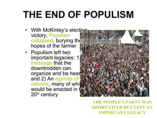 THE END OF POPULISM With McKinley’s election victory,  Populism collapsed , burying the hopes of the farmer Populism left two important legacies: 1)  A message  that the downtrodden can organize and be heard and 2) An  agenda of reforms , many of which would be enacted in the 20 th  century THE PEOPLE’S PARTY WAS SHORT-LIVED BUT LEFT AN IMPORTANT LEGACY 