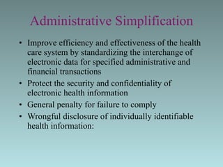Administrative Simplification Improve efficiency and effectiveness of the health care system by standardizing the interchange of electronic data for specified administrative and financial transactions Protect the security and confidentiality of electronic health information General penalty for failure to comply Wrongful disclosure of individually identifiable health information: 