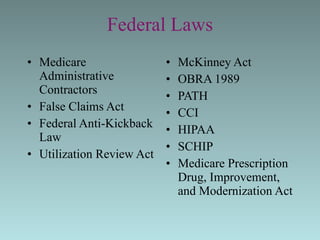 Federal Laws Medicare Administrative Contractors False Claims Act Federal Anti-Kickback Law Utilization Review Act McKinney Act  OBRA 1989 PATH CCI HIPAA SCHIP Medicare Prescription  Drug, Improvement,  and Modernization Act 