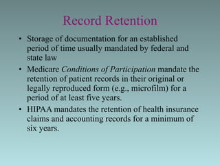 Record Retention Storage of documentation for an established period of time usually mandated by federal and state law Medicare  Conditions of Participation  mandate the retention of patient records in their original or legally reproduced form (e.g., microfilm) for a period of at least five years. HIPAA mandates the retention of health insurance claims and accounting records for a minimum of six years. 