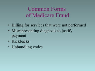 Common Forms  of Medicare Fraud Billing for services that were not performed  Misrepresenting diagnosis to justify payment  Kickbacks Unbundling codes 
