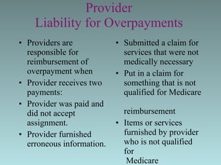 Provider  Liability for Overpayments   Providers are responsible for reimbursement of overpayment when Provider receives two payments: Provider was paid and did not accept assignment.  Provider furnished erroneous information.  Submitted a claim for  services that were not  medically necessary  Put in a claim for  something that is not  qualified for Medicare  reimbursement Items or services  furnished by provider  who is not qualified for  Medicare reimbursement  