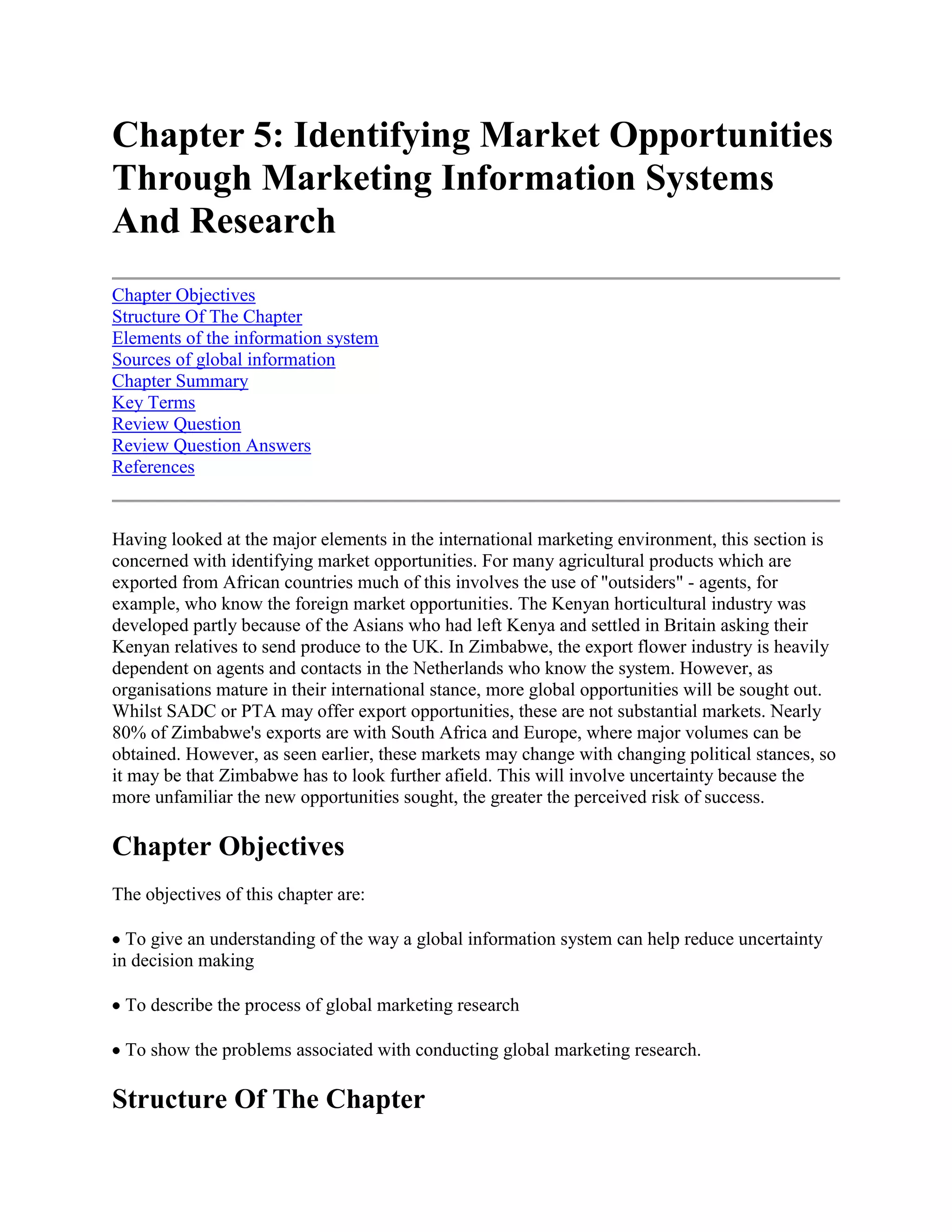 Chapter 5: Identifying Market Opportunities Through Marketing Information Systems And Research<br />Chapter ObjectivesStructure Of The ChapterElements of the information systemSources of global informationChapter SummaryKey TermsReview QuestionReview Question AnswersReferences <br />Having looked at the major elements in the international marketing environment, this section is concerned with identifying market opportunities. For many agricultural products which are exported from African countries much of this involves the use of \"
outsiders\"
 - agents, for example, who know the foreign market opportunities. The Kenyan horticultural industry was developed partly because of the Asians who had left Kenya and settled in Britain asking their Kenyan relatives to send produce to the UK. In Zimbabwe, the export flower industry is heavily dependent on agents and contacts in the Netherlands who know the system. However, as organisations mature in their international stance, more global opportunities will be sought out. Whilst SADC or PTA may offer export opportunities, these are not substantial markets. Nearly 80% of Zimbabwe's exports are with South Africa and Europe, where major volumes can be obtained. However, as seen earlier, these markets may change with changing political stances, so it may be that Zimbabwe has to look further afield. This will involve uncertainty because the more unfamiliar the new opportunities sought, the greater the perceived risk of success.<br />Chapter Objectives<br />The objectives of this chapter are: <br /> To give an understanding of the way a global information system can help reduce uncertainty in decision making <br /> To describe the process of global marketing research <br /> To show the problems associated with conducting global marketing research.<br />Structure Of The Chapter<br />The chapter starts with identifying the types and categories of information which are useful in marketing decision making on a global scale and discusses the two main ways of getting information by surveillance or by research. Details are given on some of the sources of information available to marketers. The chapter then describes in some detail the process of global marketing research and highlights the dangers and pitfalls in the process. <br />Uncertainty <br />In international marketing, the marketer is faced with a dilemma of having too much data and too little information. There is plenty of global data from sources like the World Bank, but often a lack of specific information on countries and markets. In helping to reduce uncertainty around decision making, precise information is the key, getting it is quite another thing. <br />Whilst searching for opportunities globally, uncertainties will arise due to four main factors: lack of knowledge of the existence of possible new market alternatives, the conditions internal and external to the firm which will determine the consequences of a new alternative, what consequences these conditions when known may have for the firm, and how these consequences may be expressed in relevant terms of goal fulfilment. Uncertainty arises due to the time lapse between the decision and the outcome of the action decided on. Carlson (1975)1 also believes that uncertainty increases with the degree of \"
foreignness\"
 of the place of outcome, the cost of information and the learning effect, that is, when entering a foreign market knowledge of it builds slowly, usually by experience and its attendant uncertainty. <br />When marketing domestically the system is fairly easy to learn. When crossing global boundaries the whole process is exaggerated by necessary paperwork, exchange rates, cash flows and transportation problems to name but a few. This uncertainty gives rise to the need for information. <br />Table 5.1 Specific information <br />Marketing decisionMarketing intelligenceGo international or remain domesticAssessment of global market and firm's potential share in it, in view of local and international competition, compared to domestic opportunities.Which markets to enterA ranking of world markets according to market potential, local competition and the political situation.How to enter target marketsSize of markets, international trade barriers, transport costs, local competition, government requirements and political stability.How to market in target marketsFor each market, buyer behaviour, competitive practice, distribution channels, media, company experience<br />Elements of the information system<br />The following constitute the elements of the global information system. Data may be specific or general or both and used for decisions on whether to enter markets or not, in what degree and what emphasis in terms of the marketing mix. General information includes data on the following: <br /> Economic - rate of growth of GNP, level of inflation, incomes Social - people, demographics, culture, subculture Political - risk, instability, attitudes to \"
foreigners\"
 Technology - current, rate of change, infrastructure Resources - money, manpower, materials, acquisitions, joint ventures Fiscal - taxes, exchange rates Institutions - money markets Managerial - funds<br />Specific information may include the following (see table 5.1)1: <br />Table 5.2 Categories for a global intelligence system <br />1. Market informationMarket statistics and potentialConsumer attitudes and behaviour, spending power, per capita incomePhysical features - infrastructure, communications, money markets, banks etc.Channels of distribution - type, availability, effectivenessMedia - availability, effectiveness and costInformation sources - quality, availability and costResources - money, human, materials (availability, cost, quality, development)2. Environmental factorsEconomic factorsEconomic - rate of growth, structure, conduct, capital, economic blocs, (SADC), GNP, GDP, NlSocial - customs, culture, attitudes, preferencesPolitical/Legal - laws, regulations, investment, \"
climate\"
, government ideology, stability.Technology - state, trends developmentCompetition - type, structure, operations, strategy plans, programmes, acquisitions, mergersTrading partner(s)Management capabilityForeign embassies, NGOs and other developmental thrust3. Financial/ExchangeBalance of paymentsTerms of access - quotas, tariffs, duties etcInflation ratesMonetary and fiscal policyExpectations - economists, bankers, business peopleCommodity exchangesCurrency alterations and movements, controls and regulationsInternational competitorsTaxes - inflation, incentives, dividends tax rules, earnings, repatriation of profitsSpot, forward marketIntervention by outside bodies e.g. IMF or World Bank and their effect on policy<br />The information required could be put into a subject agenda list with specific data requirements (see table 5.2) <br />Scanning modes: surveillance and search <br />Once the agenda has been set, data collection or scanning can be done by two methods: surveillance or search. In surveillance the scanner is geared to collect relevant information which crosses his/her scanning attention field, in search the scanner is deliberately seeking information either informally or formally. Most organisations collect information through surveillance, primarily due to time restraints. <br />Because detailed market scanning can be expensive, many writers suggest the process be split into two stages, a preliminary screen to assess basic alternatives, then, once through this test, more detailed treatment. Hibbert (1985)2 calls the first phase an assessment of market ecology giving general data about a country - its political and demographic stance for example. This may lead to the avoidance of costly mistakes. A micro assessment, for example, of Zimbabwe may reveal an opportunity for imported South African wines, but the scope may be limited when one looks at the big picture of population and disposable income. Albaum et al3 (1989) describe an approach to the preliminary screening of foreign markets - the \"
expansive\"
 and \"
contractible\"
 methods. <br />The first gives a gradual expansion from those markets which approximate in cultural and geographic terms to one's own market. \"
Contractible\"
 methods are more extensive in scope. This approach scans all markets, then narrows them down through applying various criteria. The most attractive are then subject to detailed analysis. Criteria can be self developed or using the methods like the Business Environment Risk Index (Haner, 1972)4. This assesses over forty countries on dimensions like political stability, monetary inflation, legal system etc. on a scale of 0 (unacceptable) to 4 (superior conditions). <br />Contractible scanning methods are superior to expansive methods as they are less likely to overlook market opportunities and to employ standard evaluation instruments. They are, however, very resource intensive and a compromise may be worked out between the two methods. Expansive methods have the advantage of flexibility, the burden of market acceptability rating and are less risky. However, their main disadvantages are \"
complacency\"
 and missed opportunities to competitors. <br />Whichever method of data collection is employed, it will affect the global strategy adopted, for example, \"
contractible\"
 methods favour global strategies. The outcome of the first phase (market screening) will serve to eliminate the two risk markets, then those which are selected after screening will be subjected to a product/market screening phase. This will entail more detailed research on market size, trends, prices etc. Wind and Douglas (1981)5 suggest that market attractiveness should be assessed at two levels - on a stand alone basis and in the light of other elements of the company's activities. A \"
portfolio\"
 approach would be useful here. Also the company should assess its own strengths and weaknesses and the risk/returns decisions should transcend the focus on absolute costs and look at opportunity costs of servicing this product market rather than other product markets. (Attention is drawn to the reference section where general surveillance data is exemplified and specific information on products markets is given in an agricultural context).<br />Sources of global information<br />Sources of information include documented sources, human resources or perceived sources. <br />Documented sources <br />In recent years there has been an information explosion, especially in the documented, or \"
secondary\"
 source area. (Primary data collection will be dealt with later). Various sources of documented data are available including: <br />i) Governments <br /> Central office of information (UK) Central Statistical Office (Zimbabwe) EU documentation centres Boards of trade, or Ministry of Commerce<br />ii) International bodies <br /> the UN Statistical Yearbook World Bank - general statistics OECD - general statistics ITC - Geneva (information service)<br />iii) Business, trade, professional <br /> Chambers of Commerce Institute of Marketing American Management Association The Market Research Society<br />iv) Foreign embassies, trade missions <br /> Commercial newspapers Financial agencies - Price Waterhouse Kompass Register of companies Economist Intelligence Unit (UK)<br />v) Other <br /> Libraries, universities, colleges.<br />There are excellent sources of overseas data, in the horticultural industry, giving information on markets, prices and produce required for those wishing to sell into Europe. An example of these are given below: <br /> International Trade Centre (ITC) Geneva COLEACP, Paris Natural Resource Institute (NRI) UK GTZ, Germany CBI, Netherlands IMPOD, Sweden Chambers of commerce Food and Agriculture Organization of the United Nations<br />Secondary data from such sources are relatively cheap to obtain and readily available. However the disadvantages are legion. <br /> The data may have been collected and manipulated for a specific use, therefore it may be incomplete, ambiguous or out of context. <br /> Data may be compiled in different ways in different countries making comparability difficult., For example, in Germany consumer expenditures are estimated largely on the basis of turnover tax receipts, in the UK they are measured on tax receipts plus household surveys and production sources. Similarly with GNP measures, it only reflects average health per head of population and not how it is dispersed. As seen earlier, bimodalities are normal, thus introducing bias. GNP may be understated for political reasons and may not reflect education (i.e. wealth based on minerals). Also infrastructure may reflect channelled funds, say for tourism, rather than society as a whole - typical of many African countries. <br /> Data may be corrupted by methodological and interpretive problems, for example, definitional error, sampling error, section error, non response error, language, social organisations, trained workers, etc. <br /> Data may be nonexistent, unreliable or incomplete thus making inter country comparisons very difficult <br /> Data may be inflated or deflated for political purposes <br />Data from documented sources must, therefore, be treated with care and caution. <br />Human sources <br />These include executives based abroad, specific \"
look see\"
 missions which are very important, and sales people, customers, suppliers, distributors, and government officials. This information is \"
internal\"
 to the firm as opposed to documentary sources which are generally external. Most of the information is gathered on a face to face basis. <br />Perception sources <br />These are \"
sensory\"
 sources of information, for example, if one heard of the construction of a new cold store at an airport, it could mean that the industry which produces products for airport store is planning to export in quantity. This could give rise to a market opportunity for another potential exporter of the same produce. Direct perception could be achieved by in country visits, where it would be possible to exercise all the sensory receptors sight, taste, touch, intuition, hearing and smell. Often there is no substitute to \"
feeling out\"
 a situation. Participation in exhibitions, discussions with importing organisations and participation in Government working parties can all be useful sources of data. <br />Marketing research <br />Should secondary data be insufficient to meet all needs (it seldom is!!) then it may be necessary to conduct marketing research (the \"
search\"
 scanning mode). There are three modes of search: <br /> Investigation - short term, specific data search Research - formally organized effort to acquire specific information Continuous - formally gathering longitudinal data on a continuous basis using panels of respondents<br />Whilst there are differences in approach, which will be discussed shortly, as in domestic research one has to be clear on the following: <br />a) Objectives - why is the data being gathered, for what purpose and what are the proposed sources <br />b) Development of ideas or hunches on the procedure <br />c) Hypothesis development <br />d) Research designs, experiments, observations, simulations, descriptive research <br />e) Questionnaire design <br />f) Data collection method - mail, telephone, interview, observations <br />g) Sample size and selection <br />h) Data collection methodology and supervision <br />i) Analysis and report writing<br />We have already seen some of the difficulties associated with the comparability of data. There is also the problem of assessing demand. Market demand can be existing - served by existing supplies, latent -demand which would be expressed if a product was offered to customers at an acceptable price, or incipient - demand which will emerge if present trends continue. The skill is in assessing which demand type is current or about to break. <br />Assessing market opportunity requires a measure of both the overall size of a market and the competitive conditions in the market. In assessing existing demand it is a question of finding out a differential advantage for your product and marketing that differential. In the latent demand situation it is a question of identifying opportunity and launching products rather than competitiveness. In incipient demand situations it is a question of looking at the market and matching products to potential. This could be the case in say exotic fruit marketing to developed countries. It is on seeing the product that the market reacts. <br />The research process <br />The research process has been covered comprehensively in the text on \"
marketing management\"
 in this series, and, therefore it is not necessary to repeat the detail here. However, in international marketing research the following should be borne in mind. <br />a) Basic rules <br />Before beginning research ask some basic questions like what information is needed, where can it be obtained, when, why and at what cost? Start with desk research, identifying the type of overseas sources, know where to look and do not assume that the information is comparable or accurate if secondary in nature. <br />b) Primary surveys <br />In carrying out primary surveys it is essential to be familiar with the process involved. Of paramount importance are the time and cost elements. It may be very desirable to obtain data to the n'th degree, but in doing so, it is all too easy to run up a large bill, especially in international research.<br />Attention has to be paid to: <br />The research design: The design can be descriptive, experimental, observational or simulation. international research is of a descriptive nature or observational. The ability to conduct simulations or experiments depends on the sophistication of the market and the research facilities available. <br />Questionnaire design: Whilst in domestic research, questionnaires can be \"
closed\"
 or \"
open ended\"
. Unless trained staff can be found, and the nuances of translation can be mastered, \"
closed\"
 questionnaires are mainly the norm in international research. The form of data gathered by \"
closed\"
 questionnaire is mainly of a behavioural or quantitative nature. The form of data gatherered by \"
open ended\"
 research is qualitative. <br />Attention has to be paid to length, translation, ease of response and method of questionnaire return. The rate of return in international research is often as low as 6% as it is very difficult to give incentives to the respondent. Covering letters should be succinct and written in the language and idiom of the country of destination. Marketers can often use clever devices to increase the response rates, for example in France, a red dot on the envelope denotes an \"
official\"
 letter. <br />Questionnaires may contain ranking and rating questions (scaled questionnaires) and these can only be used if the respondent is fully aware of what is being asked. Often, in translation, the nuances and differences of interpretation may make scaling techniques difficult to utilise. <br />Data collection method: Data collection can be done in a variety of ways including personal interview, mail, telephone and observation (either mechanical or human.) Each method has its own merits and demerits. Personal interview allows the building of a relationship between interviewer and interviewee, and allows the \"
explanation\"
 and \"
showing\"
. <br />This is particularly important when conducting group discussions or carrying out in depth-research rather than one to one personal interviews. The gathering of \"
motivational\"
 or \"
qualitative\"
 data by group discussions will depend to a large extent on the availability of trained interviewees in the researched country. <br />Mail methods allow a longer questionnaire with considered response, but suffers from non response and interpretive problems. The telephone is quick but expensive and in many countries getting to the respondent may be difficult due to lack of a telephone infrastructure. Observation may not be always possible due to cultural blockages. In the end, time and cost elements often dictate the method, but generally mail and personal methods are the most widely used. <br />Sample size and selection: Samples can either be probabilistic or non probabilistic (random and non-random). Random samples can either be simple non-random or multi-random (stratified). Non random samples include quotas, selective or judgemental methods. With probabilistic samples it is possible to be more sophisticated in the analysis by using parametric methods of analysis or project results with greater statistical reliability. With non random sampling techniques, descriptive statistics are more appropriate. In agricultural marketing, rapid rural surveys are a well used method, which are basically a mix of the two sampling techniques. In international research random sampling can be very expensive. <br />Another important decision is the size of sample. Again, the larger the sample size and more difficult it is to obtain (if randomly chosen) the higher the cost will be. Whilst quota sampling may be cheaper there is the possibility that bias may exist in the sample because of inaccurate prior assumptions concerning population or because the field workers select the respondents, unwittingly, in a biased way. <br />A quota sample is chosen by taking known characteristics of a universe and including in the sample respondents as they proportionately occur in the known universe. For example if the quota was on a male/female age basis, it is possible to stratify and select the quota as follows: - <br />Population 20,000Male 45% (9000)Female 55% (11000)15%10%10%15%10%40%15%10%10%15%10%40%Age0-1616-2425-3435-4445-5455+Age0-1616-2425-3435-4445-5455+Number135090090013509003600Number165011001100165011004400<br />The sample would firstly include 45% male and 55% female. The male and female split will then be in proportion to the age groupings, according to the actual population percentages. So the final quota sample will be according to sex and age. <br />Suppose a seller of tractors wishes to measure a population with respect to the percentage. It wishes the sample to be accurate to within 5% points and to be 95% confident of this accuracy. <br />It must first consider the standard error of a percentage given by the following formula <br />It assumes on guessing, that the likely percentage of ownership is 30%. <br />Then, <br />But, (SE(p) must equal 5% (the level of accuracy required) <br />i.e <br />The firm requires to take a sample of, say, 340 (rounding up). Generally, then, for percentages, the sample size may be calculated using: <br />for accuracy at the 95% level. <br />Analytical techniques for researching international market: Besides the usual descriptive data analysis methods, there are a number of other techniques which can be used in analysing market potential. \"
Usual\"
 methods include univariate methods (mean, median, mode, standard deviation), bivariate methods (regression, correlation, cross tabulations), and multi variate methods (including multiple regression, cluster analysis, multiple factor indices and multidimensional scaling). <br /> Industrial growth patterns: may give an insight into market demand. Statistics can be obtained from in country sources. <br /> Income elasticity measurements: Describe the relationship between demand for goods and changes in income. This could, for example, show what could happen to the demand for basic agricultural products, if income rises. In theory, it should decline. <br /> Regional lead-lag analysis predicts what could happen to the pattern of demand in a considered country based on the pattern of demand in a leading country. If Zimbabwe, for example, introduces a new form of tobacco drying, it is likely the other tobacco producing countries around it will do the same. <br /> When it is difficult to obtain data, resourceful ways are needed to estimate demand. One of these methods is analogy. There are two ways of using this technique, one is by cross sectional comparison, the other by time series analysis. Cross sectional analysis assumes that a factor which correlates with demand in country A could be translated to country B. Time analysis is a similar technique but adds the time dimension, very similar to the estimate of the stage in the international life cycle. One USA chemical company found that soup consumption was the only reliable index forecasting sales in Asia. There are limitations to the analysis. These include whether the two countries can really be compared, whether technical or social developments have led to a leapfrogging of the product under consideration, and whether the difference between potential and actual demand (which could depend on other factors like price, adaptability etc.) may subsume analogy. <br /> Comparative analysis: Comparative analysis, say between countries on intracompany, intercompany, national - subnational markets can be useful for estimating potential demand. It is not unreasonable, say, to compare Zambia and Tanzania. <br /> Cluster analysis: Computer packages exist to cluster similarities and differences between countries which may show factors which could be common and therefore potential markets. Such packages include multidimensional or clustering techniques. <br /> Multiple Factor Indices: MFIs indirectly measure potential demand, using variables that either intuition or statistical analysis suggest can be closely correlated with the potential demand for the product under review. Variables should be restricted to those which relate to product demand and these may be GNP, net national income or total population. In assessing the demand for coffee appliances, for example, an index which includes coffee drinkers and type of coffee consumed would be useful. <br /> Regression analysis: A very useful and powerful tool. The procedure selects the independent variable that accounts for the most variance in the dependent variable, then the variable that accounts for the remaining variance etc. Often multiple regression is needed as a single variable will not do. Predictions are often made on market demand for products based on what would happen if GNP were increased. As seen earlier, an increase in GNP could be good for luxury or durable goods but not basic commodities. However, high GNP per capita, may be a good predictor of, say, exotic high value horticultural produce, out of season produce or technological advanced agricultural machinery.<br />Location of research facility <br />It is always a burning question as to where to locate the research, in-country or \"
at home\"
. In general the more \"
distant\"
 the country, the better it is to locate the research in-country. Surveillance techniques could, on the other hand, be mainly conducted at home. The following case shows what happened to the Tanzanian sisal industry due, in part, to the lack of a global intelligence facility. <br />Case 5.1 Tanzanian Sisal The once world leading Tanzanian Sisal Industry is a classic example of failure due to its inability to monitor market trends, through lack of an adequate intelligence system, as well as many, in-country problems. Basically, it failed to take account of the shrink in demand for sisal fibre in Western Europe. Many sisal mills were being dosed because of the fact that they were old and labour intensive (hence uneconomic), and the: disintegration of markets for sisal fibre in Eastern Europe due to that region's political crises. Sisal was brought into Tanzania by a German Agronomist, Dr. Richard Hingdorf in 1892 and the first estates were established in Tanga and Morogoro regions. After World War I, most estates were sold to Greeks, Swiss, Dutch. British and Asians, although a number of Germans re-acquired their estates from 1926 onwards. From that time, up to and after World War I, Tanzania remained the world's leader in both production and exports. In the early 60's sisal was Tanzania's largest export, accounting for over a quarter of foreign exchange. Production was around 200 000 - 230 000 tonnes per annum. However, during the 70's and 8Q's production dropped dramatically. In 1970's production was at 202 000 tonnes, in 1979 it was 81000 tonnes, by 1985 production was at 32 000 tonnes, a drop of 87% from the peak of 230 000 tonnes in 1964. Since then production has stagnated at around 30 000 - 33 000 tonnes per annum. Needless to say Tanzania has long since ceased to be the number one world producer and its export earnings fallen well behind that of coffee, cotton tea, tobacco and cashewnuts. Since 1985 Tanzania has been producing 7 - 9% of the world's sisal fibre exports and is in fourth place behind Brazil, Morocco and Kenya. The decline in sisal production came in two stages, an initial stage up to 1987 and then 1990 onwards. Both internal and external factors account for the decline. In the initial stage, the internal factors included the nationalisation of some of the sisal estates in the late 1960's, an overvalued exchange rate, high export taxes and a controlled single channel marketing system. In the second stage liquidity problems affected production. However, the external factors in the two periods had the most significant effect and show clearly the consequences of an ill prepared intelligence system. In the initial stage up to 1987 Tanzania experienced declining world prices of sisal fibre and the introduction of a substitute, cheap synthetic fibre -polypropylene twines. These factors led to low investment in replanting, leaf transport facilities and factory machines at the estate level. In the second stage of the 1990's onwards, the collapse of the former USSR, one of the major markets for Tanzania sisal fibre and changing world demand were the major factors. An inability to pick up these changes in demand by the intelligence system was a major player in the industry collapse. However, there is a ray of hope with a new swing worldwide to more \"
greener\"
 and more environmentally friendly products. Tanzania sisal could make a comeback.6<br />Special problems in international marketing research <br />As well as the difficulties associated with secondary data described earlier, there are a number of other problems connected with obtaining data in the global context. These are as follows: <br /> Multiple markets need to be considered each with unique characteristics, availability of data and research services <br /> Many markets are small and do not reflect the cost of obtaining data for such a small potential <br /> Methodological difficulties may be encountered like nuances of language, interpretation, difficulty of fieldwork supervision, cheating, data analysis difficulties (lack of computer technology) <br /> Infrastructure difficulties - lack of telephones, roads, transport, respondent locations and, <br /> Cultural difficulties - reluctance to talk to strangers, inability to talk to women or children, legal constraints on data collection/transmission.<br />Many of these facets apply more to developing than developed countries. However using a variety of methods, outlined in the section, a lot of them can be ingeniously overcome. <br />Whilst the gathering of information in the international context is fraught with difficulties, without it the marketer would be planning in the dark. The two most important modes of scanning are surveillance and search, each giving data of a general or specific kind, invaluable to the strategy formulation process. In all decisions whether to obtain data or not, costs versus benefits have to be considered carefully.<br />Chapter Summary<br />Such is the uncertainty surrounding doing business globally, that without some form of intelligence system, organisations will most certainly founder. Whether the organisation obtains information itself or through the help of outside agencies, it must first determine the purpose for which the information is to be used, then how it is to be collected and analysed, taking into account cost and time considerations. It is often cheaper and less time consuming to use already available published data, but this can be too general, dated and not in the form required. In this case primary data collection may be required, involving decisions on the research design, method of data collection, sample type, and size and method of analysis. <br />Collecting intelligence data internationally can be fraught with hidden dangers including lack of access to respondents and misinterpretation due to cultural differences.<br />Key Terms<br />Cluster analysisInformation systemSearchComparative analysisMultiple factor indicesSecondary dataDemand pattern analysisPrimary dataSurveillanceIncome elasticity measurementsRegression analysis<br />Review Question<br />1. Take a product/market of your choice. Describe fully the process involved in attempting to assess the market potential and developing a marketing strategy for that product/market in any country of your choice. The product maybe an import or an export.<br />Review Question Answers<br />This question is an attempt to assess the student's ability to synthesize all the elements involved in international marketing research into a coherent marketing proposal. The tutor should look for the following in the students' answers: <br />i) Understanding of the global research process <br />ii) Application to assessing the potential and developing the marketing strategy for the product/market/country choice and, <br />iii) Pitfalls and problems in the process.<br />a) Research process <br />i) Definition of objectivesii) Sources of information - secondary (published), primary (human, perceptive) <br />If secondary sources cannot give the answer, then a description of primary sources are needed viz: <br />iii) Survey methodology experiment, description, observation.iv) Data collection form - questionnairev) Sample and sample sizevi) Data collection method - interview (personal, telephone, mail), - observationvii) A data analysis technique (s)viii) Report.<br />b) Application - assessing potential - either by inference or observation and the basis on which the potential assessment is put forward i.e. population size, GNP/capita, incomes and so on. <br />Marketing strategy - basis for choice of target market (s) and marketing mix - product, price, promotion, place, people. Particular attention should be paid to the \"
environmental\"
 factors i.e. political framework, culture, economic situation, legal requirements, distribution system and other market or institutional factors including finance, credit, insurance, transport etc. <br />Pitfalls and problems <br />ii) Data problems - validity, availability, completeness, currency, methods of reporting, consistency, misinterpretation <br />ii) Unique characteristics of markets and problems of self reference and perceptions <br />iii) Costs and time in collection of data, setting up the marketing plan and carrying it out <br />iv Methodological difficulties - language, interpretation etc. <br />v) Infrastructural difficulties - lack of telephones, roads etc <br />vi) Cultural differences and difficulties <br />vii) Availability or otherwise of marketing institutions, supporting and ancillary institutions <br />viii) Problems of reaching target market with marketing mix i.e. lack of media, transport and other logistics.<br />Exercise 5.1 Zimtra horticulture <br />In 19x1/19x2, excerpts of horticulture produce statistics from Zimtra were as follows: <br />Tonnes 19X1/19X2% Value (ZIMD mil)Projected % vol. increaseVegetables287945800Dried fruit617.505000Tropical fruit84220600Citrus6300502000Flowers372280600TOTAL13,804202.509000<br />Various studies had indicated that the potential export tonnage was, by the year 2000, some 200,000 tonnes. This increase was predicted on a massive increase in the hectarage given over citrus fruit in particular and increases in flower and off season vegetables production from the small scale farming sector. Exports are primarily to the Dutch flower auction and the EU. <br />Task <br />Devise a research design that would answer the following questions: <br />i) How to identify potential markets for the increased exports? <br />ii) How to reach these markets with the price, promotion, distribution and product as required by them? <br />iii) How to ensure supply? <br />iv) How to organise the Zimtra industry to be geared up to meet the export challenge? <br />NB. Suggest actual market/countries which may be potential for Zimtra exports.<br />References<br />1. Carlson, S. \"
How Foreign Is Foreign Trade? A Problem in International Business Research\"
. ACTA Universitatis Upsalinsis, Studia Oeconomiae Negotiorum, 1975. <br />2. Hibbert, E.P. \"
The Principles and Practice of Export Marketing\"
. Heinneman, 1985. <br />3. Albaum, G., Strandskov, J., Duerr, E. and Dowd, L\"
 International Marketing and Export Management\"
. Addison-Wesley, 1989. <br />4. Haner. \"
In International Marketing\"
, S.J. Paliwoda Heinneman, 1986. <br />5. Wind, Y. and Douglas, S.\"
 International Portfolio Analysis and Strategy: The Challenge of the -80s\"
. Journal of International Business Studies, Vol. 12 all), pp 69-82. <br />6. Ngirwa, W. \"
Sisal Marketing in Tanzania: Current Constraints and possible solutions\"
 December 1994 pp1-9. <br />7. Keegan, W.J. \"
Global Marketing Management\"
, 4th ed. Prentice Hall International Edition, 1989, p226 <br />8. Moyer, R.\"
 International Market Analysis\"
. Journal of Marketing Research, November, 1968. <br />9. Terpstra, V.\"
 International Marketing\"
, 4th ed. The Dryden Press, 1987. <br />