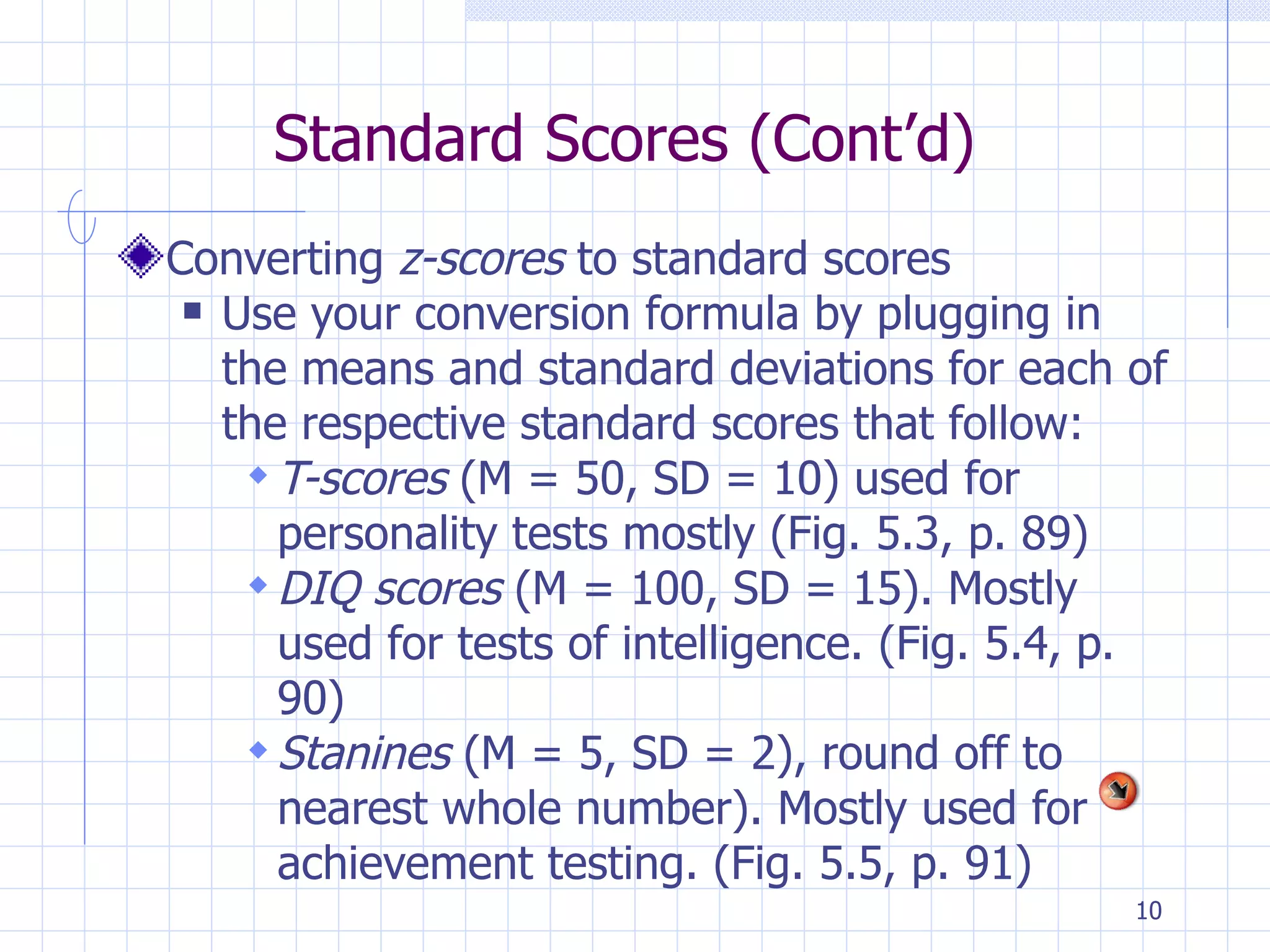 Standard Scores (Cont’d) Converting  z-scores  to standard scores Use your conversion formula by plugging in the means and standard deviations for each of the respective standard scores that follow: T-scores  (M = 50, SD = 10) used for personality tests mostly (Fig. 5.3, p. 89) DIQ scores  (M = 100, SD = 15). Mostly used for tests of intelligence. (Fig. 5.4, p. 90) Stanines  (M = 5, SD = 2), round off to nearest whole number). Mostly used for achievement testing. (Fig. 5.5, p. 91) 