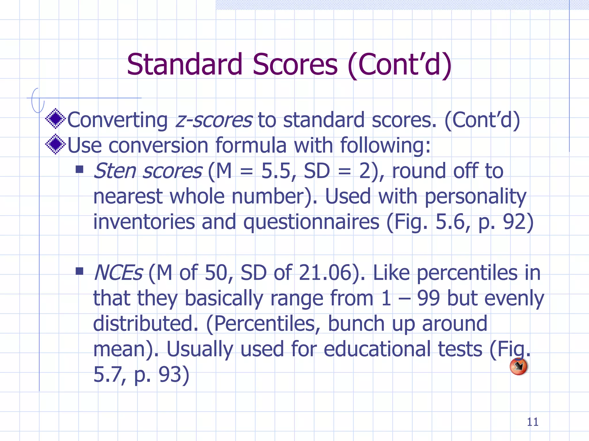 Standard Scores (Cont’d) Converting  z-scores  to standard scores. (Cont’d) Use conversion formula with following: Sten scores  (M = 5.5, SD = 2), round off to nearest whole number). Used with personality inventories and questionnaires (Fig. 5.6, p. 92) NCEs  (M of 50, SD of 21.06). Like percentiles in that they basically range from 1 – 99 but evenly distributed. (Percentiles, bunch up around mean). Usually used for educational tests (Fig. 5.7, p. 93) 