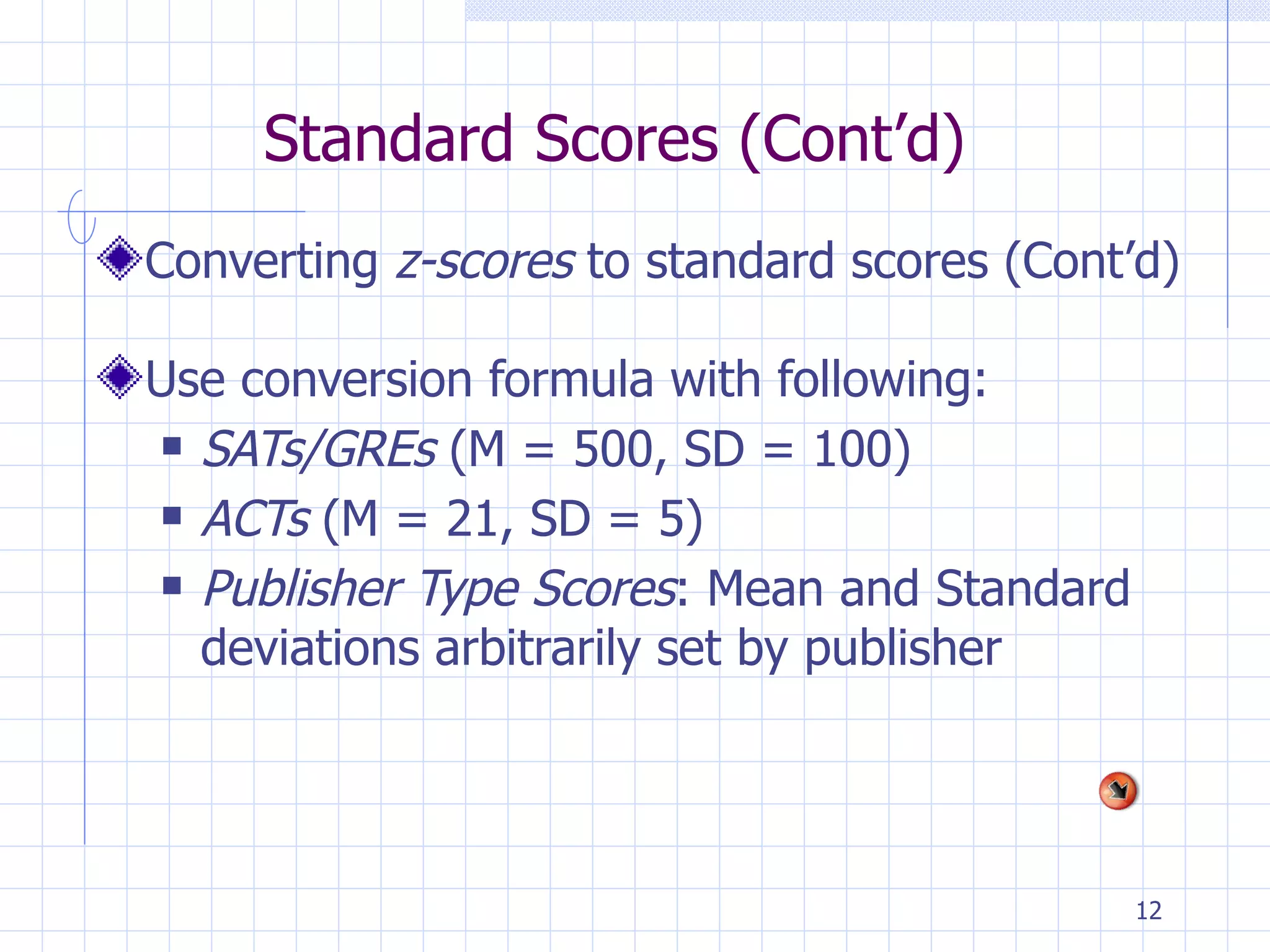 Standard Scores (Cont’d)  Converting  z-scores  to standard scores (Cont’d) Use conversion formula with following: SATs/GREs  (M = 500, SD = 100)  ACTs  (M = 21, SD = 5) Publisher Type Scores : Mean and Standard deviations arbitrarily set by publisher 