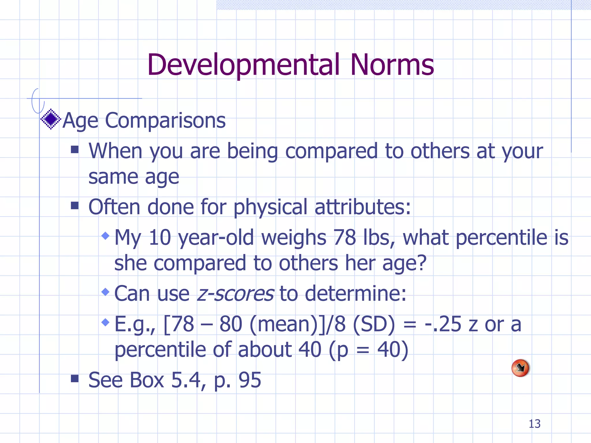 Developmental Norms Age Comparisons When you are being compared to others at your same age Often done for physical attributes: My 10 year-old weighs 78 lbs, what percentile is she compared to others her age? Can use  z-scores  to determine:  E.g., [78 – 80 (mean)]/8 (SD) = -.25 z or a percentile of about 40 (p = 40) See Box 5.4, p. 95 